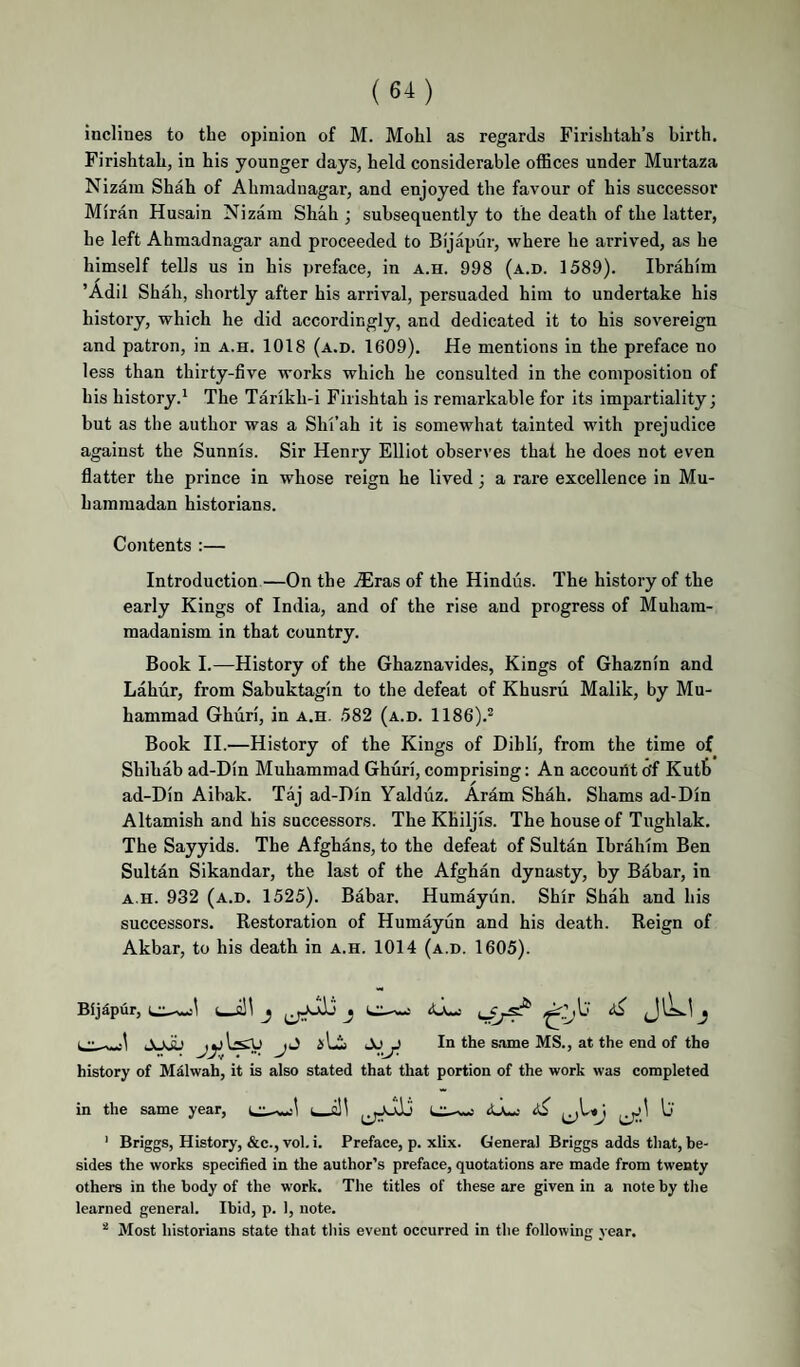 inclines to the opinion of M. Mohl as regards Firishtah’s birth. Firishtah, in his younger days, held considerable offices under Murtaza Nizam Shah of Ahmadnagar, and enjoyed the favour of his successor Miran Husain Nizam Shah ; subsequently to the death of the latter, he left Ahmadnagar and proceeded to Bijapur, where he arrived, as he himself tells us in his preface, in a.h. 998 (a.d. 1589). Ibrahim ’Adil Shah, shortly after his arrival, persuaded him to undertake his history, which he did accordingly, and dedicated it to his sovereign and patron, in a.h. 1018 (a.d. 1609). He mentions in the preface no less than thirty-five works which he consulted in the composition of his history.^ The Tarikh-i Firishtah is remarkable for its impartiality; but as the author was a Shi’ah it is somewhat tainted with prejudice against the Sunnis. Sir Henry Elliot observes that he does not even flatter the prince in whose reign he lived; a rare excellence in Mu¬ hammadan historians. Contents :— Introduction—On the .(Eras of the Hindus. The history of the early Kings of India, and of the rise and progress of Muham¬ madanism in that country. Book I.—History of the Ghaznavides, Kings of Ghaznin and Lahiir, from Sabuktagin to the defeat of Khusru Malik, by Mu¬ hammad Ghuri, in a.h. .582 (a.d. 1186).^ Book II.—History of the Kings of Dihli, from the time of Shihab ad-Din Muhammad Ghuri, comprising: An accouiit o'f Kutfe ad-Din Aibak. Taj ad-Din Yalduz. Aram Shah. Shams ad-Din Altamish and his successors. The Khiljis. The house of Tughlak. The Sayyids. The Afghans, to the defeat of Sultan Ibrahim Ben Sultan Sikandar, the last of the Afghan dynasty, by Babar, in A.H. 932 (a.d. 1525). Babar. Humayiin. Shir Shah and his successors. Restoration of Humayun and his death. Reign of Akbar, to his death in a.h. 1014 (a.d. 1605). Bijdpur, j 3 J 1 •• - .1 jJ iLi In the s.ame MS., at the end of the history of Mdlwah, it is also stated that that portion of the work was completed in the same year, LH-wj ^ ^ ' Briggs, History, &c., vol. i. Preface, p. xlix. General Briggs adds that, be¬ sides the works specified in the author’s preface, quotations are made from twenty others in the body of the work. The titles of these are given in a note by the learned general. Ibid, p. 1, note. * Most historians state that this event occurred in the following year.