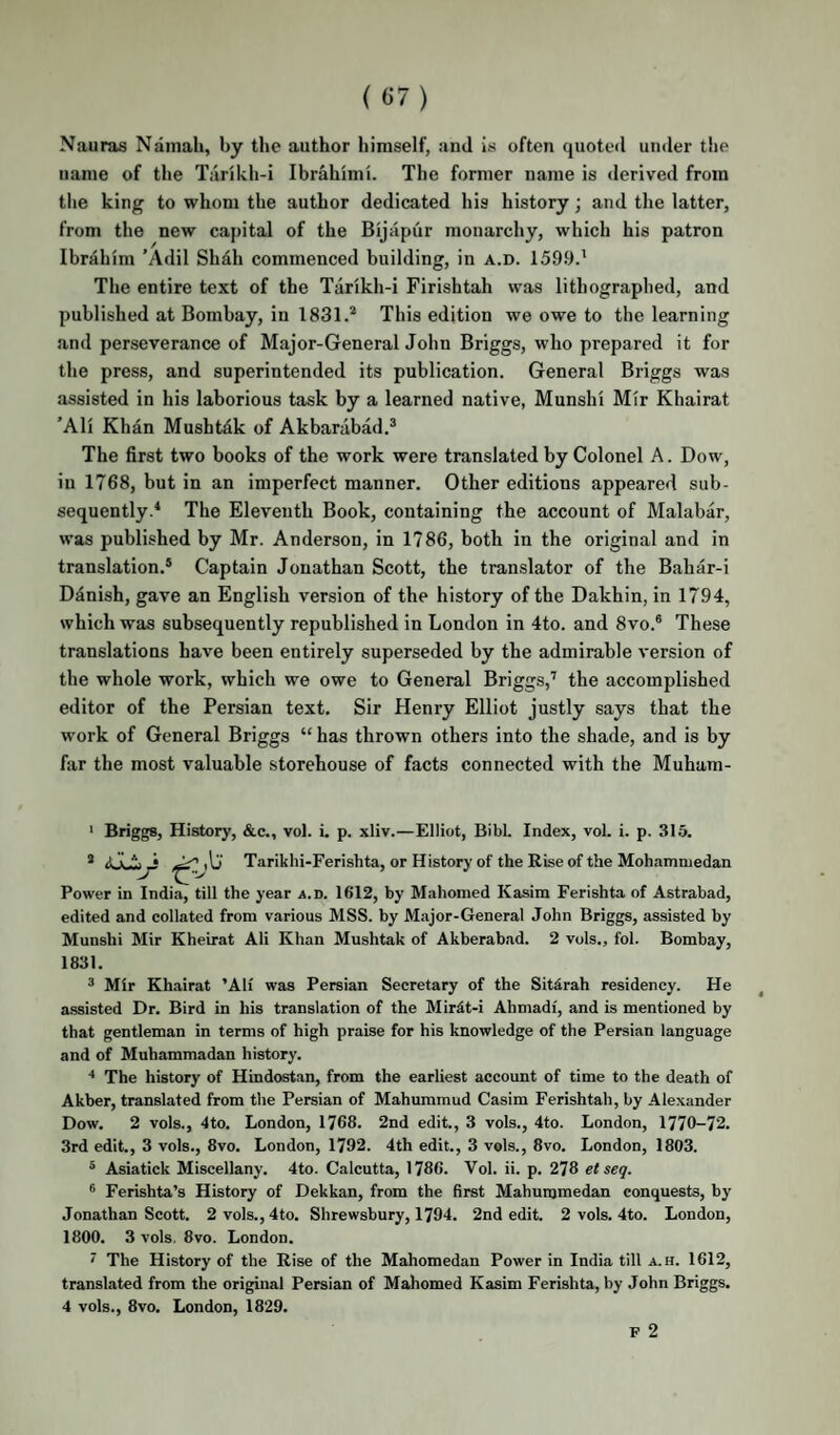 Nauras Namali, by the author himself, and is often quoted under t!ie name of the Tarikh-i Ibrahimi. The former name is derived from tlie king to whom the author dedicated his history; and the latter, from the new capital of the Bijapur monarchy, which his patron Ibrahim 'Adil Shdh commenced building, in a.d. 159.9.' The entire text of the Tarikh-i Firishtah was lithographed, and published at Bombay, in 1831.* This edition we owe to the learning and perseverance of Major-General John Briggs, who prepared it for the press, and superintended its publication. General Briggs was assisted in his laborious task by a learned native, Munshi Mir Khairat ’Ali Khan Mushtdk of Akbarabad.* The first two books of the work were translated by Colonel A. Dow, iu 1768, but in an imperfect manner. Other editions appeared sub¬ sequently.* The Eleventh Book, containing the account of Malabar, was published by Mr. Anderson, in 1786, both in the original and in translation.* Captain Jonathan Scott, the translator of the Bahar-i Danish, gave an English version of the history of the Dakhin, in 1794, which was subsequently republished in London in 4to. and 8vo.* These translations have been entirely superseded by the admirable version of the whole work, which we owe to General Briggs,’ the accomplished editor of the Persian text. Sir Henry Elliot justly says that the work of General Briggs “ has thrown others into the shade, and is by far the most valuable storehouse of facts connected with the Muham- ' Briggs, History, &c., vol. i. p. xliv.—Elliot, Bibl. Index, vol. i. p. 316. * A  Tarikhi-Ferishta, or History of the Rise of the Mohammedan Power in India, till the year a.d. 1612, by Mahomed Kasim Ferishta of Astrabad, edited and collated from various MSS. by Major-General John Briggs, assisted by Munshi Mir Kheirat Ali Khan Mushtak of Akberabad. 2 vols., fol. Bombay, 1831. * Mir Khairat ’Ali was Persian Secretary of the Sitdrah residency. He assisted Dr. Bird in his translation of the MirSt-i Ahmadi, and is mentioned by that gentleman in terms of high praise for his knowledge of the Persian language and of Muhammadan history. “* The history of Hindostan, from the earliest account of time to the death of Akber, translated from the Persian of Mahummud Casim Ferishtah, by Alexander Dow, 2 vols., 4to. London, 1768. 2nd edit., 3 vols., 4to. London, 1770-72. 3rd edit., 3 vols., 8vo. London, 1792. 4th edit., 3 vols., 8vo. London, 1803. * Asiatick Miscellany. 4to. Calcutta, 1786. Vol. ii. p. 278 et seq. * Ferishta’s History of Dekkan, from the first Mahummedan conquests, by Jonathan Scott. 2 vols., 4to. Shrewsbury, 1794. 2nd edit. 2 vols. 4to. London, 1800. 3 vols. 8vo. London. ' The History of the Rise of the Mahomedan Power in India till a.h. 1612, translated from the original Persian of Mahomed Kasim Ferishta, by John Briggs. 4 vols., 8vo. London, 1829.