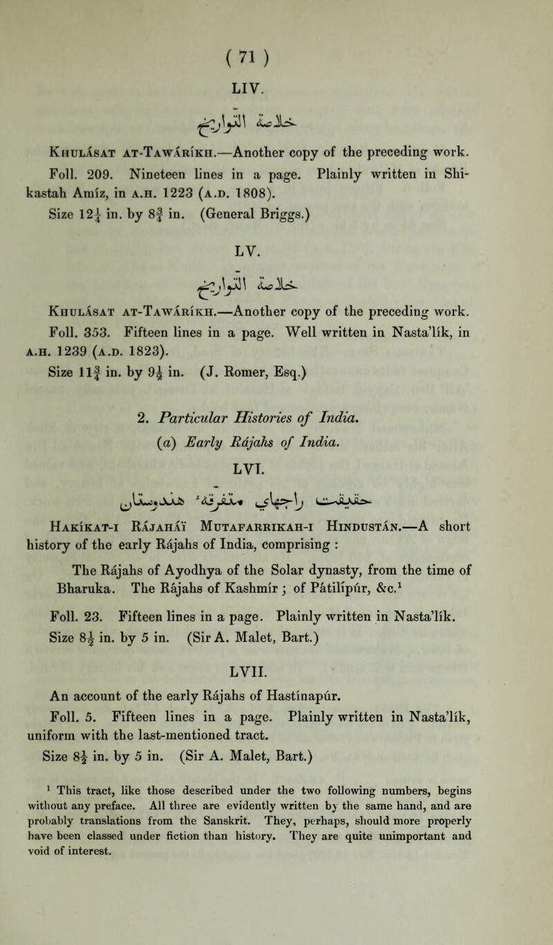 LIV. Khulasat AT-TAWARiKii.—Another copy of the preceding work. Foil. 209. Nineteen lines in a page. Plainly written in Shi- kastah Aniiz, in A.n. 1223 (a.d. 1808). Size 12} in. by 8f in. (General Briggs.) LV. iLiS Jlli- KiiUL.isAT at-Tawarikh.—Another copy of the preceding work. Foil. 353. Fifteen lines in a page. Well written in Nasta’lik, in A.H. 1239 (a.d. 1823). Size Ilf in. by 9^ in. (J. Eomer, Esq.) 2. Particular Histories of India. (a) Early Rdjahs of India. LVT. LH-JbJLs- Hakikat-i Rajahai Mdtafarrikah-i Hindustan.—A short history of the early Rdjahs of India, comprising : The Rajahs of Ayodhya of the Solar dynasty, from the time of Bharuka. The Rajahs of Kashmir ; of Patilipur, &c.* Foil. 23. Fifteen lines in a page. Plainly written in Nasta’lik. Size 8^ in. by 5 in. (Sir A. Malet, Bart.) LVII. An account of the early Rajahs of Hastinapur. Foil. 5. Fifteen lines in a page. Plainly written in Nasta’lik, uniform with the last-mentioned tract. Size 8^ in. by 5 in. (Sir A. Malet, Bart.) * This tract, like those described under the two following numbers, begins without any preface. All three are evidently written by the same hand, and are probably translations from the Sanskrit. They, perhaps, should more properly have been classed under fiction than history. They are quite unimportant and void of interest.