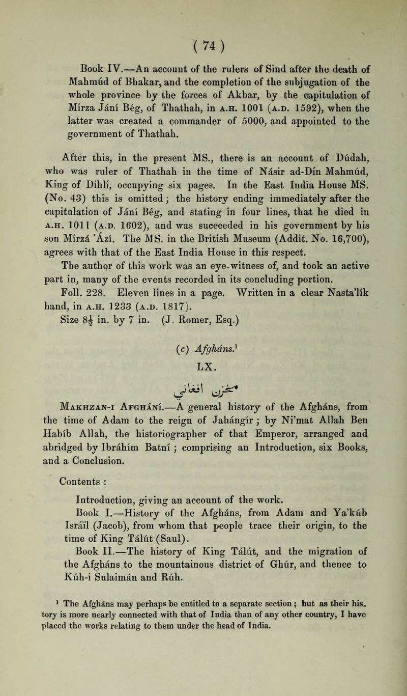 Book IV.—An account of the rulers of Sind after the death of Mahmud of Bhakar, and the completion of the subjugation of the whole province by the forces of Akhar, by the capitulation of Mirza Jani Beg, of Thathah, in a.h. 1001 (a.d. 1592), when the latter was created a commander of 5000, and appointed to the government of Thathah. After this, in the present MS., there is an account of Dudah, who was ruler of Thathah in the time of Nasir ad-Din Mahmud, King of Dihli, occupying six pages. In the East India House MS. (No. 43) this is omitted; the history ending immediately after the capitulation of Jani Beg, and stating in four lines, that he died in A.H. 1011 (a.d. 1602), and was succeeded in his government by his son Mirza ’Azi. The MS. in the British Museum (Addit. No. 16,700), agrees with that of the East India House in this respect. The author of this work was an eye-witness of, and took an active part in, many of the events recorded in its concluding portion. Foil. 228. Eleven lines in a page. Written in a clear Nasta’lik hand, in a.h. 1233 (a.d. 1817). Size 8^ in. by 7 in. (J. Romer, Esq.) (c) Afghans} LX. Makhzan-i Afghani.—A general history of the Afghans, from the time of Adam to the reign of Jahangir; by Ni’mat Allah Ben Habib Allah, the historiographer of that Emperor, arranged and abridged by Ibrahim Batni; comprising an Introduction, six Books, and a Conclusion. Contents : Introduction, giving an account of the work. Book I.—History of the Afghans, from Adam and Ya’kub Israil (Jacob), from whom that people trace their origin, to the time of King Talut (Saul). Book II.—The history of King Taliit, and the migration of the Afghans to the mountainous district of Ghur, and thence to Kuh-i Sulaiman and Ruh. • The Afghans may perhaps be entitled to a separate section; but as their his. tory is more nearly connected with that of India than of any other country, I have placed the works relating to them under the head of India.