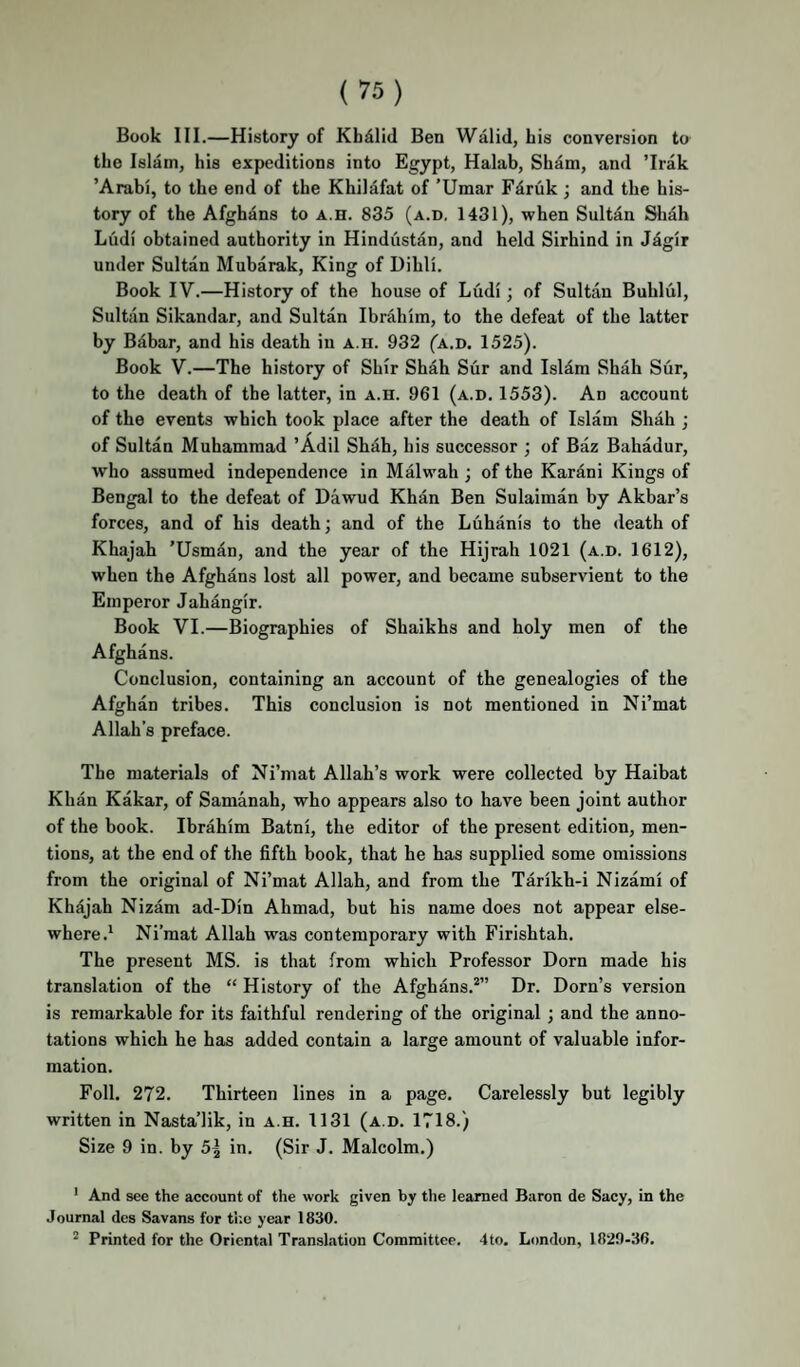Book 111.—History of Khdlid Ben Walid, his conversion to the Islam, his expeditions into Egypt, Halab, Sham, and ’Irak ’Arabi, to the end of the Khilafat of ’Umar Fdruk ; and the his¬ tory of the Afghans to a.h. 835 (a.d, 1431), when Sultan Sliah Ludi obtained authority in Hindustan, and held Sirhind in Jdgir under Sultan Mubarak, King of Dihli. Book IV.—History of the house of Ludi; of Sultan Buhlul, Sultiin Sikandar, and Sultan Ibrahim, to the defeat of the latter by Babar, and his death in a.h. 932 ^a.d. 1525). Book V.—The history of Shir Shah Sur and Islam Shah Sur, to the death of the latter, in a.h. 961 (a.d. 1553). An account of the events which took place after the death of Islam Shah ; of Sultan Muhammad ’Adil Shah, his successor ; of Baz Bahadur, who assumed independence in Malwah ; of the Kardni Kings of Bengal to the defeat of Dawud Khan Ben Sulaiman by Akbar’s forces, and of his death; and of the Luhanis to the death of Khajah 'Usman, and the year of the Hijrah 1021 (a.d. 1612), when the Afghans lost all power, and became subservient to the Emperor Jahangir. Book VI.—Biographies of Shaikhs and holy men of the Afghans. Conclusion, containing an account of the genealogies of the Afghan tribes. This conclusion is not mentioned in Ni’mat Allah’s preface. The materials of Ni’mat Allah’s work were collected by Haibat Khan Kakar, of Samanah, who appears also to have been joint author of the book. Ibrahim Batni, the editor of the present edition, men¬ tions, at the end of the fifth book, that he has supplied some omissions from the original of Ni’mat Allah, and from the Tarikh-i Nizami of Khdjah Nizam ad-Din Ahmad, but his name does not appear else¬ whereNi’mat Allah was contemporary with Firishtah. The present MS. is that from which Professor Dorn made his translation of the “ History of the Afghans.*” Dr. Dorn’s version is remarkable for its faithful rendering of the original ; and the anno¬ tations which he has added contain a large amount of valuable infor¬ mation. Foil. 272. Thirteen lines in a page. Carelessly but legibly written in Nasta’lik, in a.h. 1131 (a.d. 1718.) Size 9 in. by 5^ in. (Sir J. Malcolm.) ' And see the account of the work given by the learned Baron de Sacy, in the Journal des Savans for tl'.e year 1830. * Printed for the Oriental Translation Committee. 4to. London, 1829-36.