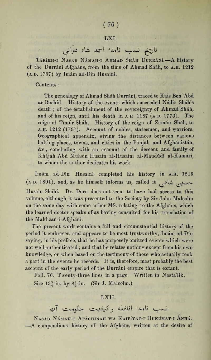 LXI. Tarikh-i Nasab Namah-i Ahmad Shah Durrani.—A history of the Durrani Afghans, from the time of Ahmad Shah, to a.h. 1212 (a.d. 1797) by Imam ad-Diu Husaini. Contents : The genealogy of Ahmad Shah Durrani, traced to Kais Ben ’Abd ar-Rashid. History of the events which succeeded Nadir Shah’s death ; of the establishment of the sovereignty of Ahmad Shah, and of his reign, until his death in a.h. 1187 (a.d. 1773). The reign of Timur Shah. History of the reign of Zaman Shah, to a.h. 1212 (1797). Account of nobles, statesmen, and varriors. Geographical appendix, giving the distances between various halting-places, towns, and cities in the Panjab and Afghanistan, &c., concluding with an account of the descent and family of Khajah Abu Muhsin Husain al-Husaini al-Maududi al-Kumari, to whom the author dedicates his work. Imam ad-Din Husaini completed his history in a.h. 1216 (a.d. 1801), and, as he himself informs us, called it Husain Shahi. Dr. Dorn does not seem to have had access to this volume, although it was presented to the Society by Sir John Malcolm on the same day with some other MS. relating to the Afghans, which the learned doctor speaks of as having consulted for his translation of the Makhzan-i Afghani. The present work contains a full and circumstantial history of the period it embraces, and appears to be most trustworthy. Imam ad-Din saying, in his preface, that he has purposely omitted events which were not well authenticated; and that he relates nothing except from his own knowledge, or when based on the testimony of those who actually took a part in the events he records. It is, therefore, most probably the best account of the early period of the Durrani empire that is extant. Foil. 76. Twenty-three lines in a page. Written in Nasta’lik. Size 13f in, by 8-j in. (Sir J. Malcolm.) LXII. Nasab Namah-i Afaghinah wa KaipIyat-i Hukumat-i Anha. —A compendious history of the Afghans, written at the desire of