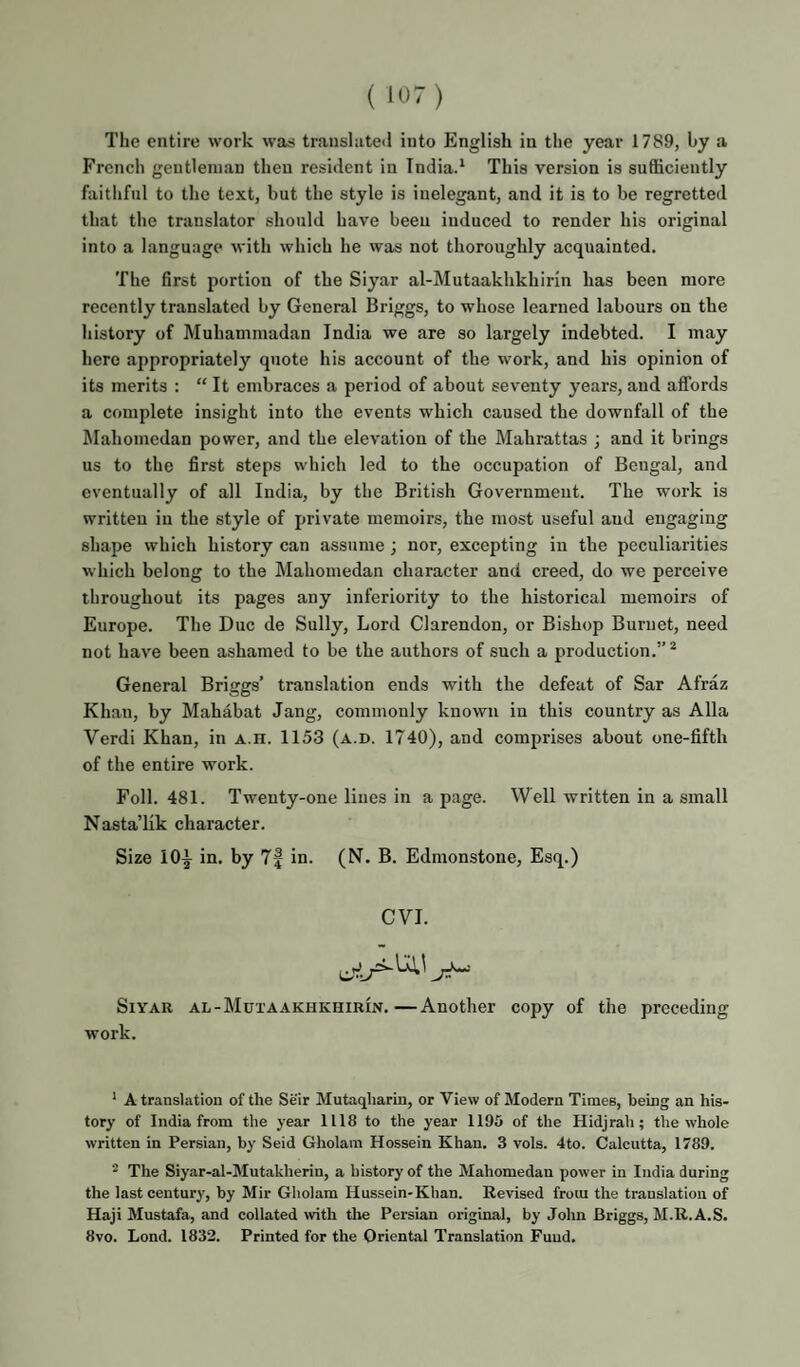 ( 10) The entire work was translate<l into English in the year 1789, by a French gentleman then resident in Indiad This version is sufficiently faitlifnl to the text, but the style is inelegant, and it is to be regretted that the translator should have been induced to render his original into a language with which he was not thoroughly acquainted. The first portion of the Siyar al-Mutaakhkhirin has been more recently translated by General Briggs, to whose learned labours on the history of Muhammadan India we are so largely indebted. I may here appropriately quote his account of the work, and his opinion of its merits : “ It embraces a period of about seventy years, and affords a complete insight into the events which caused the downfall of the Mahomedan power, and the elevation of the Mahrattas ; and it brings us to the first steps which led to the occupation of Bengal, and eventually of all India, by the British Government. The work is written in the style of private memoirs, the most useful and engaging shape which history can assume; nor, excepting in the peculiarities which belong to the Mahomedan character and creed, do we perceive throughout its pages any inferiority to the historical memoirs of Europe. The Due de Sully, Lord Clarendon, or Bishop Burnet, need not have been ashamed to be the authors of such a production.”* General Briggs’ translation ends with the defeat of Sar Afraz Khan, by Mahabat Jang, commonly known in this country as Alla Verdi Khan, in a.h. 1153 (a.d. 1740), and comprises about one-fifth of the entire work. Foil. 481. Twenty-one lines in a page. Well written in a small Nasta’lik character. Size 10^ in. by 7| in. (N. B. Edmonstone, Esq.) CVI. Siyar al-Mutaakhkhirin.—Another copy of the preceding work. ' A translation of the Seir Mutaqharin, or View of Modern Times, being an his¬ tory of India from the year 1118 to the year 1195 of the Hidjrah ; the whole written in Persian, by Seid Gholam Hossein Khan. 3 vols. 4to. Calcutta, 1789. 2 The Siyar-al-Mutakherin, a history of the Mahomedan power in India during the last century, by Mir Gholam Hussein-Khan. Revised from the translation of Haji Mustafa, and collated with the Persian original, by John Briggs, M.R.A.S. 8vo. Lond. 1832. Printed for the Oriental Translation Fund.