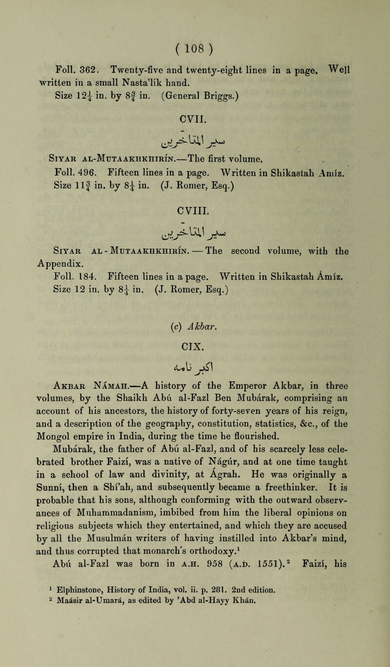 Foil. 362. Twenty-five and twenty-eigbt lines in a page. Well written in a small NastaTik hand. Size 12^ in. by 8| in. (General Briggs.) evil. SiYAR AL-MuTAAKHKniRiN.—The first volume. Foil. 496. Fifteen lines in a page. Written in Shikastab Aniiz. Size Ilf in. by 8f in. (J. Romer, Esq.) CVIII. SiYAR AL - MutaakhkhirIn.—The second volume, with the Appendix. Foil. 184. Fifteen lines in a page. Written in Shikastab Amiz. Size 12 in. by 8f in. (J. Romer, Esq.) (c) Akhar. CIX. tUslj Akbar Namah.—A history of the Emperor Akbar, in three volumes, by the Shaikh Abu al-Fazl Ben Mubarak, comprising an account of his ancestors, the history of forty-seven years of his reign, and a description of the geography, constitution, statistics, &c., of the Mongol empire in India, during the time he flourished. Mubarak, the father of Abu al-Fazl, and of his scarcely less cele¬ brated brother Faizi, was a native of Nagur, and at one time taught in a school of law and divinity, at Agrah. He was originally a Sunni, then a Shi’ah, and subsequently became a freethinker. It is probable that his sons, although conforming with the outward observ¬ ances of Muhammadanism, imbibed from him the liberal opinions on religious subjects which they entertained, and which they are accused by all the Musulman writers of having instilled into Akbar’s mind, and thus corrupted that monarch’s orthodoxy.^ Abii al-Fazl was born in a.h. 958 (a.d. 1551).® Faizi, his * Elphinstone, History of India, vol. ii. p. 281. 2nd edition. “ MaAsir al-Umara, as edited by ’Abd al-H.ayy KhAn.
