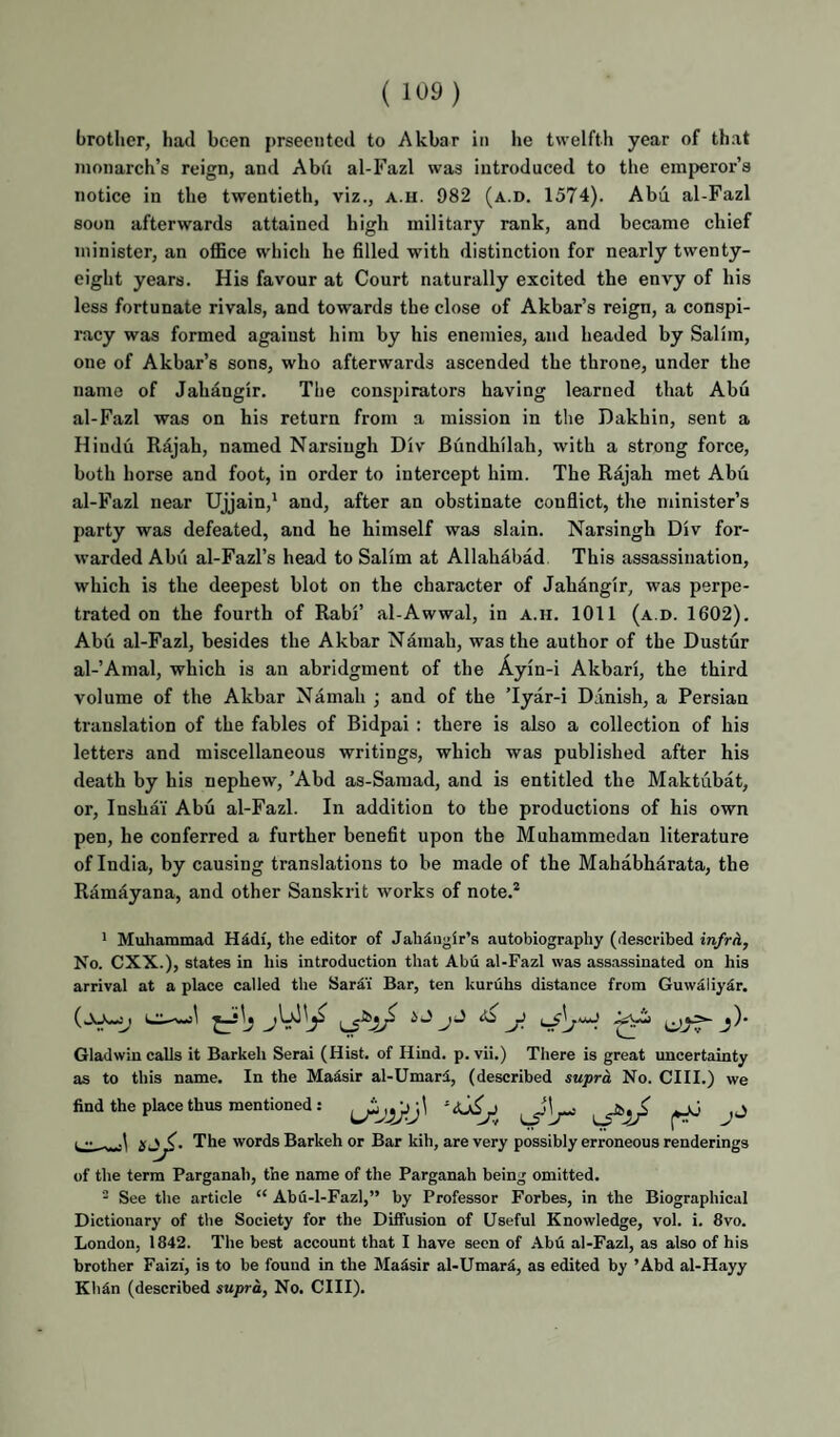 ( brother, had been prseciitcd to Akbar in he twelfth year of that monarch’s reign, and Abh al-Fazl was introduced to the emperor’s notice in the twentieth, viz., a.h. 982 (a.d. 1574). Abu al-Fazl soon afterwards attained high military rank, and became chief minister, an office which he filled with distinction for nearly twenty- eight years. His favour at Court naturally excited the envy of his less fortunate rivals, and towards the close of Akbar’s reign, a conspi¬ racy was formed against him by his enemies, and headed by Salim, one of Akbar’s sons, who afterwards ascended the throne, under the name of Jahangir. The conspirators having learned that Abu al-Fazl was on his return from a mission in the Dakhin, sent a Hindu Rajah, named Narsiugh Div Biindhilah, with a strong force, both horse and foot, in order to intercept him. The Rajah met Abu al-Fazl near Ujjain,' and, after an obstinate conflict, the minister’s party was defeated, and he himself was slain. Narsingh Div for¬ warded Abu al-Fazl’s head to Salim at Allahabad This assassination, which is the deepest blot on the character of Jahangir, was perpe¬ trated on the fourth of Rabi’ al-Awwal, in a.h. 1011 (a.d. 1602). Abu al-Fazl, besides the Akbar Namah, was the author of the Dustur al-’Amal, which is an abridgment of the Ayin-i Akbari, the third volume of the Akbar Namah ; and of the Tyar-i Danish, a Persian translation of the fables of Bidpai : there is also a collection of his letters and miscellaneous writings, which was published after his death by his nephew, ’Abd as-Samad, and is entitled the Maktubat, or, Inshai Abu al-Fazl. In addition to the productions of his own pen, he conferred a further benefit upon the Muhammedan literature of India, by causing translations to be made of the Mahabharata, the Ramayana, and other Sanskrit works of note.* ' Muhammad Hddf, the editor of Jahdngir’s autobiography (de.scribed infrh, No. CXX.), states in his introduction that Abu al-Fazl was assassinated on his arrival at a place called the SarAi Bar, ten kuruhs distance from Guw^liydr. ^ ^ Gladwin calls it Barkeh Serai (Hist, of Hind. p. vii.) There is great uncertainty as to this name. In the Madsir al-Umard, (described supra No. CHI.) we find the place thus mentioned: L •• . .1 The words Barkeh or Bar kih, are very possibly erroneous renderings of the term Parganah, the name of the Parganah being omitted. - See the article “ Abu-1-Fazl,” by Professor Forbes, in the Biographical Dictionary of the Society for the Diffusion of Useful Knowledge, vol. i. 8vo. London, 1842. The best account that I have seen of Abu al-Fazl, as also of his brother Faizi, is to be found in the MaSsir al-Umard, as edited by ’Abd al-Hayy Kbin (described supra, No. CHI).
