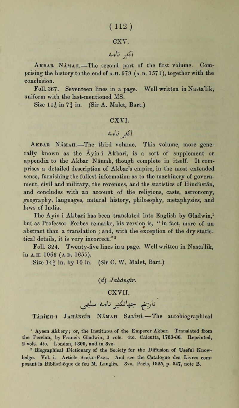 cxv. Akbab Namah.—The second part of the first volume. Com¬ prising the history to the end of a.u. 979 (a.d. 1571), together with the conclusion. Foil. 367. Seventeen lines in a page. Well written iuNasta’lik, uniform with the last-mentioned MS. Size 11^ in 7f in. (Sir A. Malet, Bart.) CXVI. Akbab Namah.—The third volume. This volume, more gene¬ rally known as the Aym-i Akbari, is a sort of supplement or appendix to the Akbar Namah, though complete in itself. It com¬ prises a detailed description of Akbar’s empire, in the most extended sense, furnishing the fullest information as to the machinery of govern¬ ment, civil and military, the revenues, and the statistics of Hindustan, and concludes with an account of the religions, casts, astronomy, geography, languages, natural history, philosophy, metaphysics, and laws of India. The Ayin-i Akbari has been translated into English by Gladwin,* but as Professor Forbes remarks, his version is, “ in fact, more of an abstract than a translation ; and, with the exception of the dry statis¬ tical details, it is very incorrect.” * Foil. 324. Twenty-five lines in a page. Well written in NastaTik, in A.H. 1066 (a.d. 1655). Size 14| in. by 10 in. (Sir C. W. Malet, Bart.) (cZ) Jahangir. CXVII. Tabikh-i Jahangib Namah Salimi. — The autobiographical ‘ Ayeen Akbery; or, the Institutes of the Emperor Akber. Translated from the Persian, by Francis Gladwin, 3 vols. 4to. Calcutta, 1783-86. Reprinted, 2 vols. 4to. London, ) 800, and in 8vo. ^ Biographical Dictionary of the Society for the Diffusion of Useful Know¬ ledge. Vol. i. Article Abu-l-Fazl. And see the Catalogue des Livres com- posant la Bibliutbeque de feu M. Langles. 8vo. Paris, 1825, p. 547, note B.