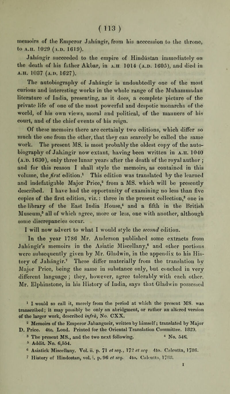 iiicinoirs of tlie Emperor Jaliangir, from liis accccssion to tlio tlironc, to A.II. 10-J9 ( v.i). 1619). Jaliiingir succeeded to the empire of Hindustan immediately on the death of his father Akbar, in a.ii 1014 (a.d. 1605), and dieil in A.ii. 1037 (a.d. 1627). The autobiography of Jahangir is undoubtedly one of the most curious and interesting works in tlie whole range of the Muhammadan literature of India, presenting, as it does, a complete picture of the private life of one of the most powerful and despotic monarchs of the world, of his own views, moral and political, of the manners of his court, and of the chief events of his reign. Of these memoirs there are certainly two editions, which differ so much the one from the other, that they can scarcely be called the same work. The present MS. is most probably the oldest copy of the auto¬ biography of Jahangir now extant, having been written in a.ii. 1040 (a.d. 1630), only three lunar years after the death of the royal author ; and for this reason I shall style the memoirs, as contained iu this volume, the first edition.* This edition was translated by the learned and indefatig.able Major Price,* from a MS. which will be presently described. I have had the opportunity of examining no less than five copies of the first edition, viz.: three in the present collection,* one in the library of the East India House,* and a fifth in the British Museum,* all of which agree, more or less, one with another, although some discrepancies occur. I will now advert to what I would style the second edition. In the year 1786 Mr. Anderson ]>ublished some extracts from Jahangir’s memoirs in the Asiatic Miscellany,® and other portions were subsequently given by Mr. Gladwin, in the appendix to his His¬ tory of Jahangir.’ These differ materially from the translation bv Major Price, being the same in substance only, but couched in very different language ; they, however, agree tolerably with each other. Mr. Elphinstone, iu his History of India, says that Gladwin possessed ' I would so call it, merely from the period at which the present MS. was transcribed; it may possibly be only an abridgment, or rather an altered version of the larger work, described infra. No. CXX. 2 Memoirs of the Emperor Jahangueir, written by himself; translated by Major D. Price. 4to. Lond. Printed for the Oriental Translation Committee. 1829. * The present MS., and the two next following. * No. 546. * Addit. No. 6,554. Asiatick Miscellany. Vol. ii. p. 71 etseq., 17- ct srq 4to. Calcutta, 1786. ' History of Ilindostan, vol. i. p. 96 el scq. 4t<). Calcutta, 178tl. I