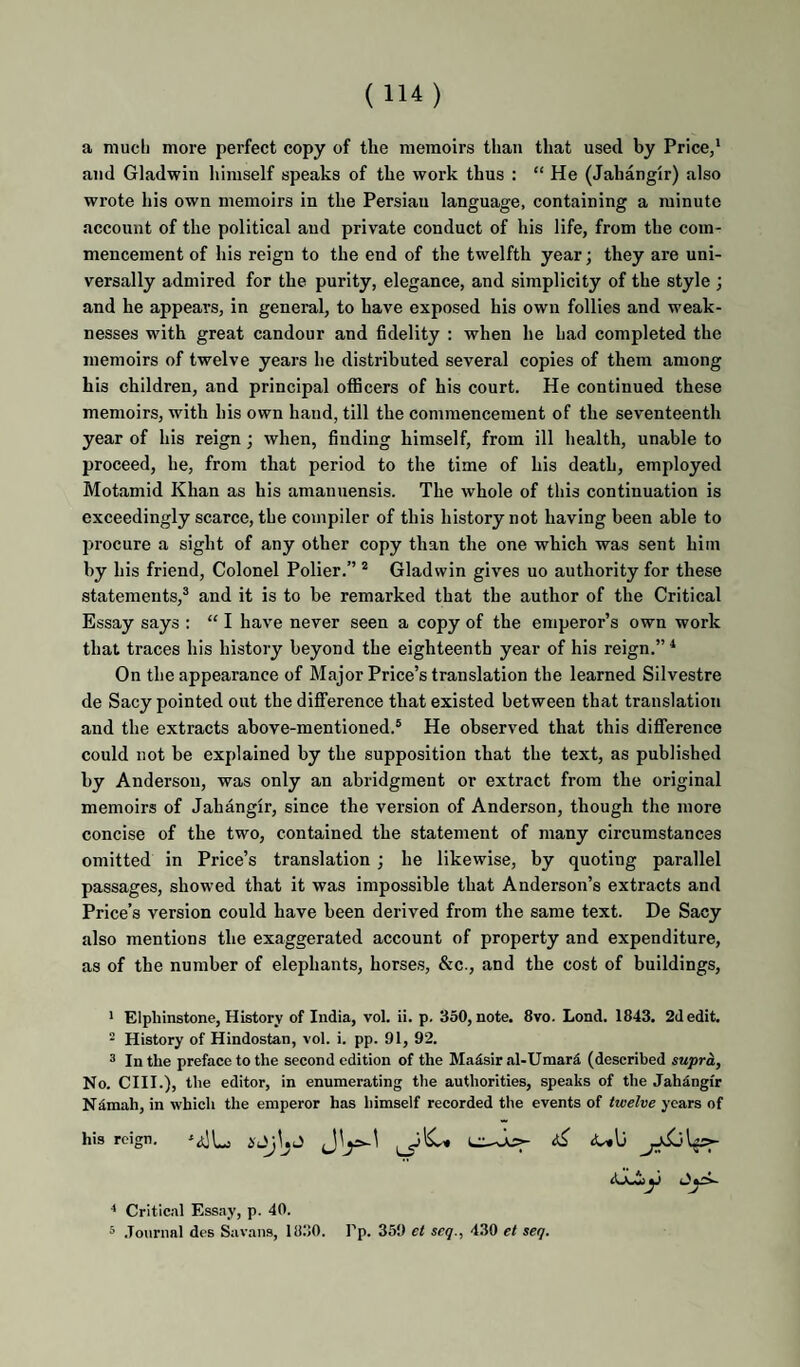a much more perfect copy of the memoirs than that used by Price,* and Gladwin liimself speaks of the work thus : “ He (Jahangir) also wrote his own memoirs in the Persian language, containing a minute account of the political and private conduct of his life, from the com¬ mencement of his reign to the end of the twelfth year; they are uni¬ versally admired for the purity, elegance, and simplicity of the style ; and he appears, in general, to have exposed his own follies and weak¬ nesses with great candour and fidelity : when he had completed the memoirs of twelve years he distributed several copies of them among his children, and principal officers of his court. He continued these memoirs, with his own hand, till the commencement of the seventeenth year of his reign; when, finding himself, from ill health, unable to proceed, he, from that period to the time of his death, employed Motamid Khan as his amanuensis. The whole of this continuation is exceedingly scarce, the compiler of this history not having been able to procure a sight of any other copy than the one which was sent him by his friend. Colonel Polier.” * Gladwin gives uo authority for these statements,® and it is to be remarked that the author of the Critical Essay says : “ I have never seen a copy of the emperor’s own work that traces his history beyond the eighteenth year of his reign.” ^ On the appearance of Major Price’s translation the learned Silvestre de Sacy pointed out the difference that existed between that translation and the extracts above-mentioned.® He observed that this difference could not be explained by the supposition that the text, as published by Anderson, was only an abridgment or extract from the original memoirs of Jahangir, since the version of Anderson, though the more concise of the two, contained the statement of many circumstances omitted in Price’s translation; he likewise, by quoting parallel passages, showed that it was impossible that Anderson’s extracts and Price’s version could have been derived from the same text. De Sacy also mentions the exaggerated account of property and expenditure, as of the number of elephants, horses, &c., and the cost of buildings, * Elphinstone, History of India, vol. ii. p. 350, note. 8vo. Lond. 1843. 2d edit. 2 History of Hindostan, vol. i. pp. 91, 92. ® In the preface to the second edition of the Maisir al-Umar5 (described supra. No. CHI.), the editor, in enumerating the authorities, speaks of the Jahdngir Ndmah, in which the emperor has himself recorded the events of tioelve years of his reign. ^ <Ulj ■* Critical Essay, p. 40. 5 .Journal des Savans, 1830. Pp. 359 et seq., 430 et seq.