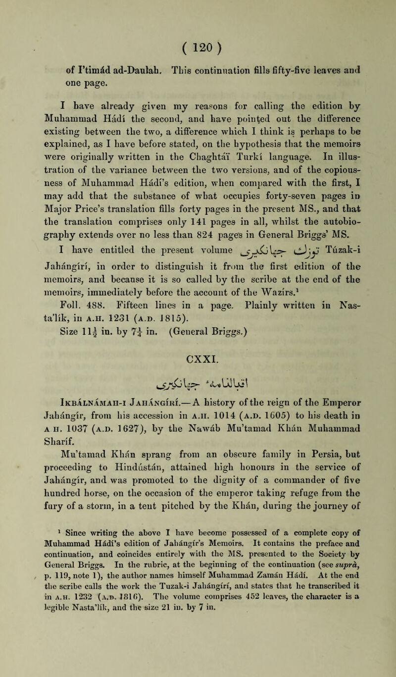 of ad-Daulah. This continuation fills fifty-five leaves and one page. I have already given my reasons for calling the edition by Muhammad Hadi the second, and have pointed out the dilTerence existing between the two, a difference which 1 think is perhaps to be explained, as I have before stated, on tlie hypothesis that the memoirs Avere originally written in the Cliaghtai Turki language. In illus¬ tration of the variance between the two Aversions, and of the copious¬ ness of Muhammad Hadi’s edition, when compared with the first, I may add that the substance of what occupies forty-seven pages in Major Price’s translation fills forty pages in the present MS., and that the translation comprises only 141 pages in all, Avhilst the autobio¬ graphy extends over no less than 824 pages in General Briggs’ MS. I have entitled the present A^olume Tuzak-i Jahangiri, in order to distinguish it from the first edition of the memoirs, and because it is so called by the scribe at the end of the memoirs, immediately before the account of the Wazirs.* Foil. 488. Fifteen lines in a page. Plainly written iu Nas- ta’lik, in A.ii. 1231 (a.d. 1815). Size 11| in. by 7^ in. (General Briggs.) CXXI. Ikbaln-amah-i JAH.ANGfni.— A history of the reign of the Emperor Jahangir, from his accession in a.ii. 1014 (a.d. 1G05) to his death in All. 1037 (a.d. 1627), by the NaAvab Mu’taniad Khan Muhammad Sharif. Mu’tamad Khan sprang from an obscure family in Persia, but proceeding to Hindustan, attained high honours in the service of Jahangir, and was promoted to the dignity of a commander of five hundred horse, on the occasion of the emperor taking refuge from the fury of a storm, in a tent pitched by the Khan, during the journey of * Since writing the above I have become possessed of a complete copy of Muhammad Hddi’s edition of Jalidngir’s Memoirs. It contains the preface and continuation, and coincides entirely with the MS. presented to the Society by General Briggs. In the rubric, at the beginning of the continuation (see supra, , p. 119, note 1), the author names himself Muhammad Zamdn HddL At the end the scribe calls the work the Tuzak-i Jahdngiri, and states that he transcribed it in A.H. 1232 (a.b, llllfi). The volume comprises 452 leaves, the character is a legible Nasta’lik, and the size 21 iu. by 7 in.