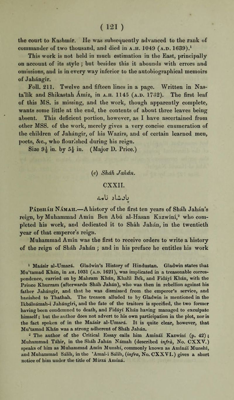 tlie court to Kashmir. lie was subsequently advanced to the rank of commander of two thousand, and died in A.n. 1049 (a.d. 1639).* This work is not held in much estimation in the East, principally on account of its style ; but besides this it abounds with errors and omissions, and is in every way inferior to the autobiographical memoirs of Jahangir. Foil. 211. Twelve and fifteen lines in a page. Written in Nas- ta’lik and Shikastah Amiz, in a.h. 114.5 (a.d. 1732). The first leaf of this MS. is missing, and the work, though apparently complete, wants some little at the end, the contents of about three leaves being absent. This deficient portion, however, as I have ascertained from other MSS. of the work, merely gives a very concise enumeration of the children of Jahangir, of his Wazire, and of certain learned men, poets, &c., who flourished during his reign. Size 9^ in. by 5j in. (Major D. Price.) (e) Shah Jahdn. CXXII. V Padsuau Namaii.—A history of the first ten years of Shah Jahan’s reign, by Muhammad Amin Ben Abu al-Hasan Kazwini,* who com¬ pleted his work, and dedicated it to Shah Jahan, in the twentieth year of that emperor’s reign. Muhammad Amin was the first to receive orders to write a history of the reign of Shah Jahan; and in his preface he entitles his work * Madsir al-Umar5. Gladwin’s History of Hindustan. Gladwin states that Mu’tamad Kh^n, in ah. 1031 (a.d. 1621), was implicated in a treasonable corres¬ pondence, carried on by Maliram Kh^n, Khalil B^k, and Fidiyi Khdn, with the Prince Khurram (afterwards Shdh Jahin), who was then in rebellion against his father Jahangir, and that he was dismissed from the emperor’s service, and banished to Thathah. The treason alluded to by Gladwin is mentioned in the Ikb^hi^mah-i Jahdngiri, and the fate of the traitors is specified, the two former having been condemned to death, and Fiddyi Khiu having managed to exculpate himself; but the author does not advert to his own participation in the plot, nor is the fact spoken of in the Maisir al-Umar^. It is quite clear, however, that Mu’tamad Kh.ln was a strong adherent of Shdh Jahdn. The author of the Critical Essay calls him Amindi Kazwmi (p. 42); Muhammad Tdhir, in the Shdh Jahdn Ndmah (described infra, No. CXXV.) speaks of him as Muhammad Amin Munshi, commonly known as Amindi' Munshi, and Muhammad Salih, in the ’Amal-i Salih, (tn/ra. No. CXX VI.) gives a short notice of him under the title of Mirzd Amiud.