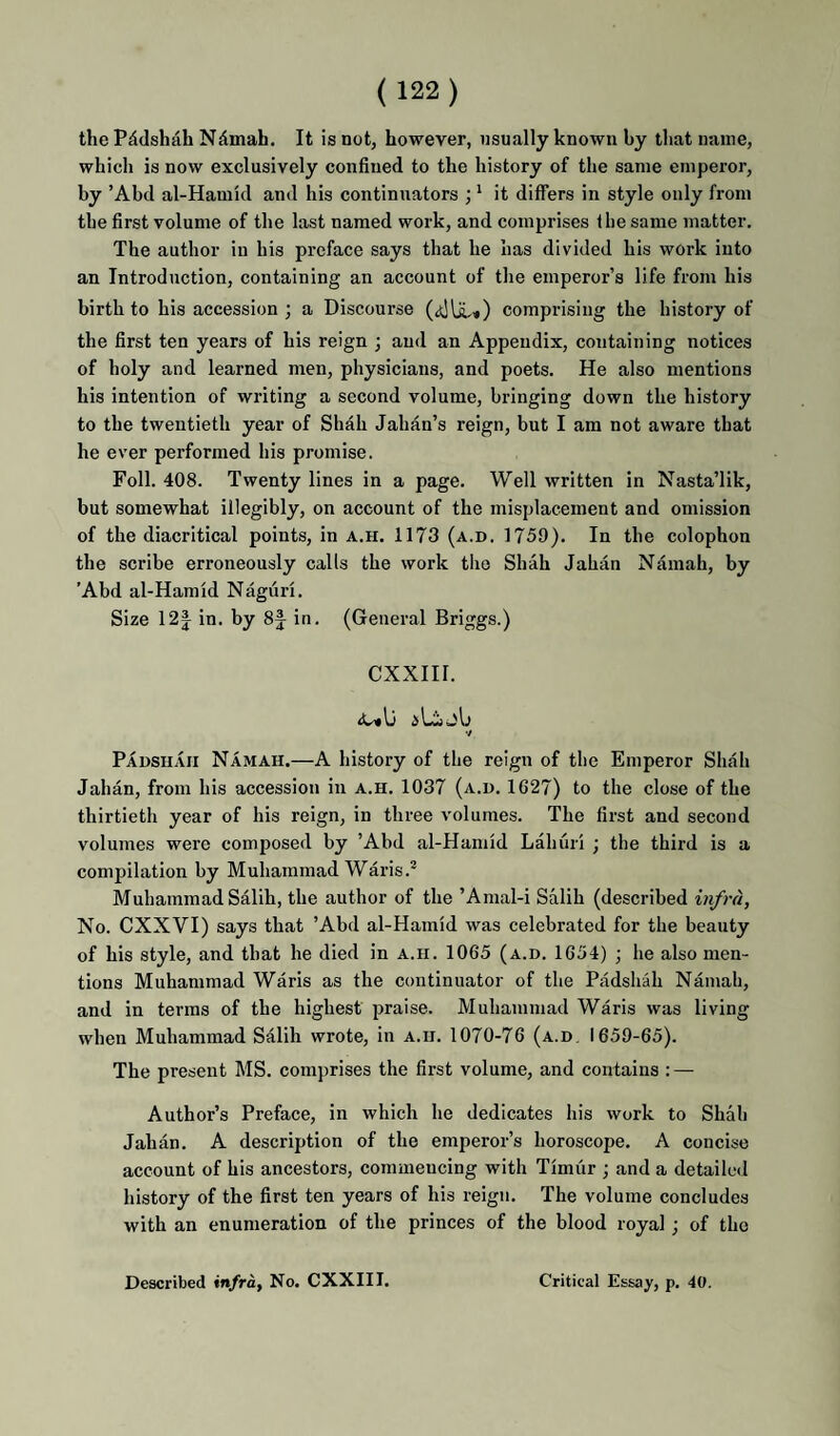 the Pddshah N^mah. It is not, however, usually known by that name, which is now exclusively confined to the history of the same emperor, by ’Abd al-Hamid and his continuators ;' it differs in style only from the first volume of the last named work, and comprises Ihe same matter. The author in his preface says that he has divided his work into an Introduction, containing an account of the emperor’s life from his birth to his accession ; a Discourse comprising the history of the first ten years of his reign ; and an Appendix, containing notices of holy and learned men, physicians, and poets. He also mentions his intention of writing a second volume, bringing down the history to the twentieth year of Shah Jahan’s reign, but I am not aware that he ever performed his promise. Foil. 408. Twenty lines in a page. Well written in Nasta’lik, but somewhat illegibly, on account of the misplacement and omission of the diacritical points, in a.h. 1173 (a.d. 1759). In the colophon the scribe erroneously calls the work the Shah Jahan Namah, by ’Abd al-Hamid Naguri. Size 12| in. by 8f in. (General Briggs.) CXXIII. •/ Padsuaii Namah.—A history of the reign of the Emperor Shah Jahan, from his accession in a.h. 1037 (a.d. 1627) to the close of the thirtieth year of his reign, in three volumes. The first and second volumes were composed by ’Abd al-Hamid Lahuri ; the third is a compilation by Muhammad Waris.* Muhammad SMih, the author of the ’Amal-i Salih (described infra. No. CXXVI) says that ’Abd al-Hamid was celebrated for the beauty of his style, and that he died in a.h. 1065 (a.d. 1654) ; he also men¬ tions Muhammad Waris as the continuator of the Padshah Namah, and in terms of the highest praise. Muhammad Waris was living when Muhammad Salih wrote, in a.ii. 1070-76 (a.d. 1659-65). The present MS. comprises the first volume, and contains : — Author’s Preface, in which he dedicates his work to Shah Jahan. A description of the emperor’s horoscope. A concise account of his ancestors, commencing with Timur ; and a detailed history of the first ten years of his reign. The volume concludes with an enumeration of the princes of the blood royal ; of the