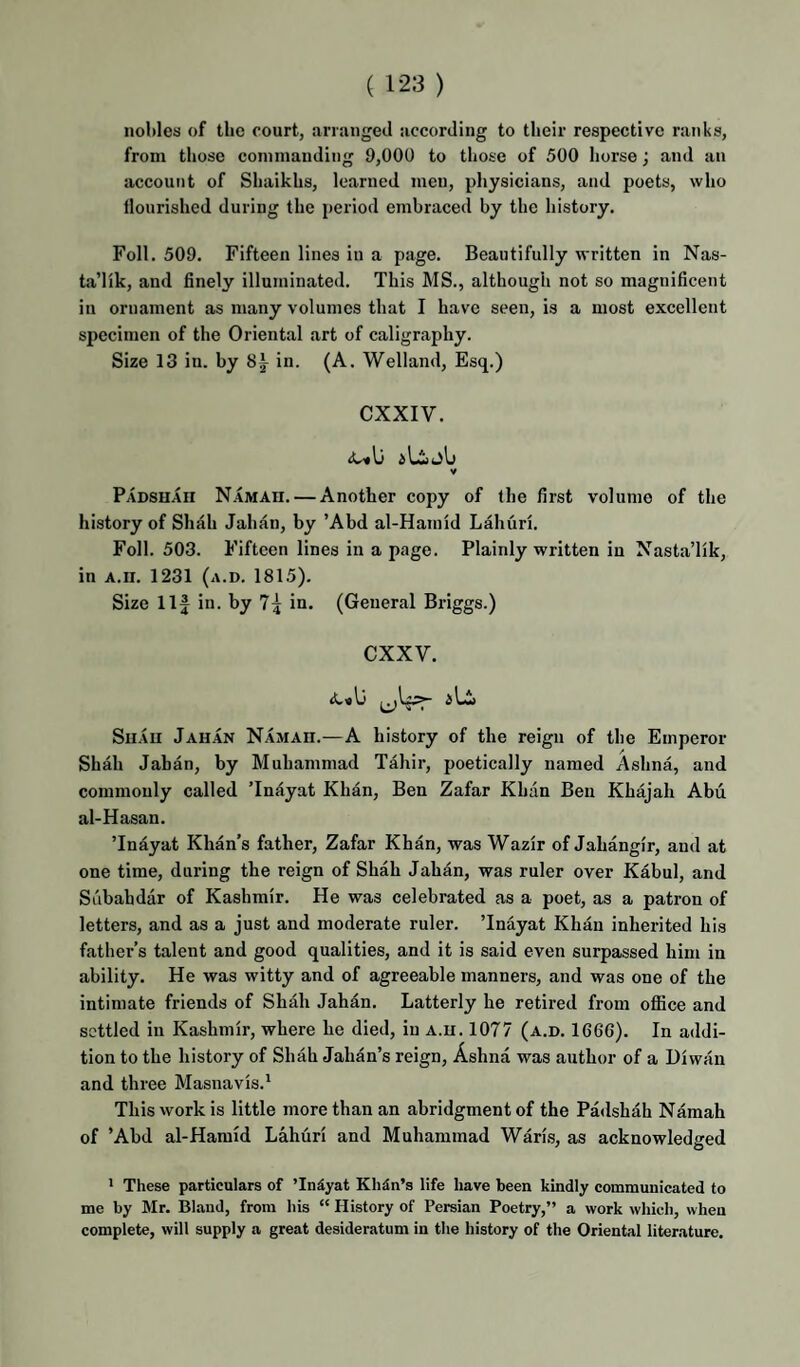 nobles of the court, arranged according to tlieir respective ranks, from those commanding 9,000 to those of 500 horse; and an account of Shaikhs, learned men, physicians, and poets, who nourished during the period embraced by the history. Foil. 509. Fifteen lines in a page. Beautifully written in Nas- ta’lik, and finely illuminated. This MS., although not so magnificent in ornament as many volumes that I have seen, is a most excellent specimen of the Oriental art of caligraphy. Size 13 in. by 8i in. (A. Welland, Esq.) exxiv. V Padshah Namah. — Another copy of the first volume of the history of Sh^h Jahan, by ’Abd al-Hamid Lahuri. Foil. 503. Fifteen lines in a page. Plainly written in Nasta’lik, in A.ir. 1231 (a.d. 1815). Size 11J in. by 7^ in. (General Briggs.) exxv. Shah Jahan Namah.—A history of the reign of the Emperor Shah Jahan, by Muhammad Tahir, poetically named Ashna, and commonly called ’Iniiyat Khan, Ben Zafar Khun Ben Khajah Abu al-Hasan. ’Indyat Khan’s father, Zafar Khan, was Wazir of Jahangir, and at one time, during the reign of Shah Jahan, was ruler over Kabul, and Siibahdar of Kashmir. He was celebrated as a poet, as a patron of letters, and as a just and moderate ruler. ’Inayat Khan inherited his father’s talent and good qualities, and it is said even surpassed him in ability. He was witty and of agreeable manners, and was one of the intimate friends of Shah Jahan. Latterly he retired from office and settled in Kashmir, where he died, in a.h. 1077 (a.d. 1666). In addi¬ tion to the history of Shah Jahan’s reign, Ashna was author of a Diwan and three Masnavis.' This work is little more than an abridgment of the Padshah Namah of ’Abd al-Hamid Lahuri and Muhammad Waris, as acknowledged > These particulars of TnSyat Khan’s life have been kindly communicated to me by Mr. Bland, from his “ History of Persian Poetry,” a work which, when complete, will supply a great desideratum in the history of the Oriental literature.
