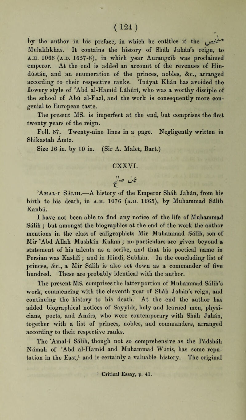 by the author in his preface, in which he entitles it the Mulakhkhas. It contains the history of Shah Jahan's reign, to A.H. 1068 (a.d. 1657-8), in which year Aurangzib was proclaimed emperor. At the end is added an account of the revenues of Hin¬ dustan, and an enumeration of the princes, nobles, &c., arranged according to their respective ranks. ’Inayat Khan has avoided the flowery style of ’Abd al-Hamid Lahuri, who was a worthy disciple of the school of Abu al-Fazl, and the work is consequently more con¬ genial to European taste. The present MS. is imperfect at the end, but comprises the first twenty years of the reign. Foil. 87. Twenty-nine lines in a page. Negligently written in Shikastah Amiz. Size 16 in. by 10 in. (Sir A. Malet, Bart.) CXXVI. ’Amal-i Salih.—A history of the Emperor Shah Jahan, from his birth to his death, in a.h. 1076 (a.d, 1665), by Muhammad Salih Kaiibu. I have not been able to find any notice of the life of Muhammad Salih ; but amongst the biographies at the end of the work the author mentions in the class of caligraphists Mir Muhammad Salih, son of Mir ’Abd Allah Mushkin Kalam ; no particulars are given beyond a statement of his talents as a scribe, and that his poetical name in Persian was Kashfi; and in Hindi, Subhaii. In the concluding list of princes, &c., a Mir Salih is also set down as a commander of five hundred. These are probably identical with the author. The present M S. comprises the latter portion of Muhammad Salih’s work, commencing with the eleventh year of Shah Jahan’s reign, and continuing the history to his death. At the end the author has added biographical notices of Sayyids, holy and learned men, pliysi- cians, poets, and Amirs, who were contemporary with Shah Jahan, together with a list of princes, nobles, and commanders, arranged according to their respective ranks. The ’Amal-i Salih, though not so comprehensive as the Padshah Namah of ’Abd al-Hamid and Muhammad Waris, has some repu¬ tation in the East,' and is certainly a valuable history. The original