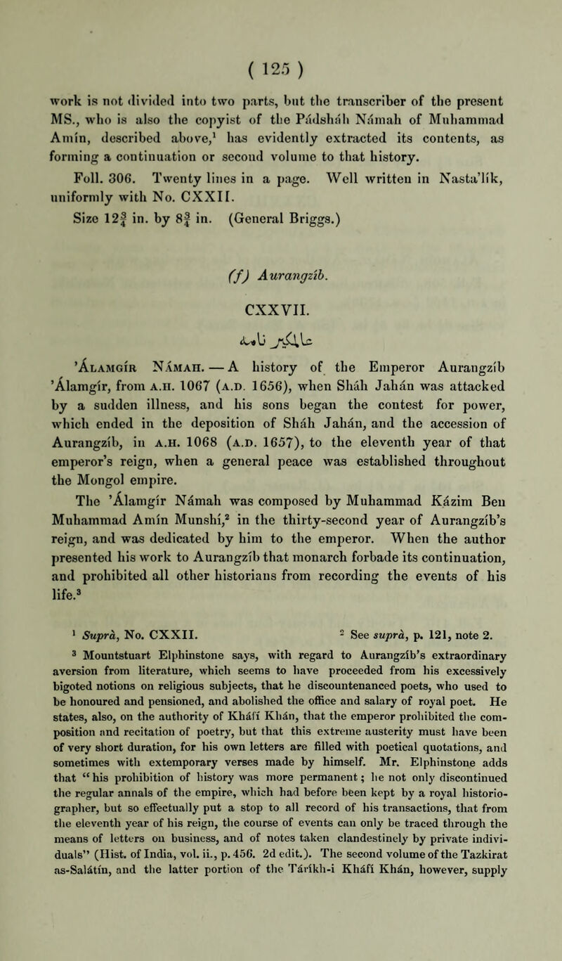 ( 123 ) work is not divided into two parts, but the transcriber of tlie present MS., who is also the copyist of the Padshah Naniah of Muhammad Amin, described above,' has evidently extracted its contents, as forming a continuation or second volume to that history. Foil. 306. Twenty lines in a page. Well written in Nasta’llk, uniformly with No. CXXII. Size 12| in. by 8f in. (General Briggs.) (f) Aurangzib. CXXVII. ’Alamgir N.vmah.—A history of the Emperor Aurangzib ’Alamgir, from A.n. 1067 (a.d. 1656), when Shah Jahan was attacked by a sudden illness, and his sons began the contest for power, which ended in the deposition of Shah Jahan, and the accession of Aurangzib, in a.h. 1068 (a.d. 1657), to the eleventh year of that emperor’s reign, when a general peace was established throughout the Mongol empire. The ’Alamgir Ndmah was composed by Muhammad Kazim Ben Muhammad Amin Munshi,* in the thirty-second year of Aurangzlb’s reign, and was dedicated by him to the emperor. When the author presented his work to Aurangzib that monarch forbade its continuation, and prohibited all other historians from recording the events of his life. • Supra, No. CXXII. - See supra, p. 121, note 2. ® Mountstuart Elphinstone says, with regard to Aurangztb’s extraordinary aversion from literature, which seems to have proceeded from his excessively bigoted notions on religious subjects, that he discountenanced poets, who used to be honoured and pensioned, and abolished the office and salary of royal poet. He states, also, on the authority of KhdCi Klidn, that the emperor prohibited the com¬ position and recitation of poetry, but that this extreme austerity must have been of very short duration, for his own letters are filled with poetical quotations, and sometimes with extemporary verses made by himself. Mr. Elphinstone adds that “ his prohibition of history was more permanent; he not only discontinued the regular annals of the empire, which had before been kept by a royal historio¬ grapher, but so effectually put a stop to all record of his transactions, that from the eleventh year of his reign, the course of events can only be traced through the means of letters on business, and of notes taken clandestinely by private indivi¬ duals” (Hist, of India, vol. ii., p. 456. 2d edit.). The second volume of the Tazkirat as-Salitin, and the latter portion of the T4rikh-i Khdfi Kh4n, however, supply