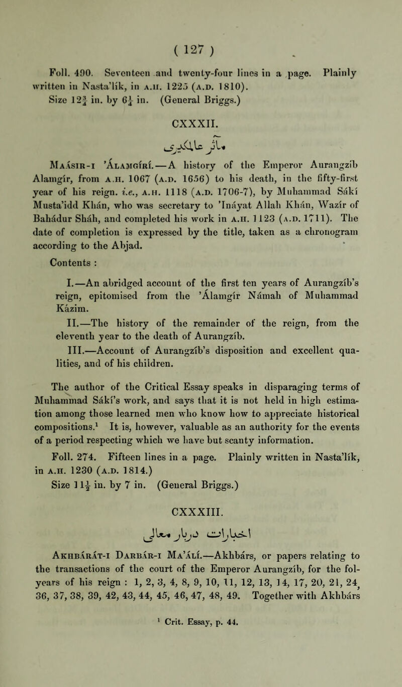 Foil. 400. Seventeen and twenty-four lines in a page. Plainly written in Nasta’lik, in a.ii. 122.5 (a.d. 1810). Size 12| in. by 6j in. (General Briggs.) CXXXII. Ma.vsir-i ’AlajigirL—A history of the Emperor Aurangzih Alaingir, from a.ii. 1067 (a.d. 16.56) to his death, in the fifty-first year of his reign, i.e., a.ii. 1118 (a.d. 1706-7), by Muhammad Saki Musta’idd Khan, who was secretary to ’Inayat Allah Khan, Wazir of Bahadur Shah, and completed his work in a.ii. 1123 (a.d. 1711). The date of completion is expressed by the title, taken as a chronogram according to the Ahjad, Contents : I. —An abridged account of the first ten years of Aurangzlb’s reign, epitomised from the ’Alaingir Namah of Muhammad Kazim. II. —The history of the remainder of the reign, from the eleventh year to the death of Aurangzib. III. —Account of Aurangzib’s disposition and excellent qua¬ lities, and of his children. The author of the Critical Essay speaks in disparaging terms of Muhammad Saki’s work, and says that it is not held in high estima.* tion among those learned men who know how to appreciate historical compositions.' It is, however, valuable as an authority for the events of a period respecting which we have but scanty information. Foil. 274. Fifteen lines in a page. Plainly written in Nasta’lik, in A.II. 1230 (a.d. 1814.) Size 11^ in. by 7 in. (General Briggs.) CXXXIII. Akhrarat-i Darbar-i Ma’ali.—Akhbars, or papers relating to the transactions of the court of the Emperor Aurangzib, for the fol- ycars of his reign : 1, 2, 3, 4, 8, 9, 10, 11, 12, 13, 14, 17, 20, 21, 24^ 36, 37, 38, 39, 42, 43, 44, 45, 46, 47, 48, 49. Together with Akhbars * Grit. Essay, p. 44.
