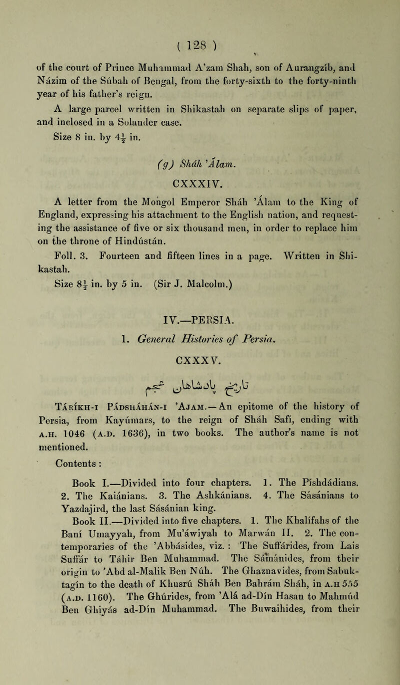 of tlie court of Prince Muhammad A’zam Shah, son of Auraugzib, and Nazim of the Subah of Bengal, from the forty-sixth to the forty-ninth year of his father’s reign. A large parcel written in Shikastah on separate slips of paper, and inclosed in a Solander case. Size 8 in. by 4^ in. (g) Shah 'A lam. CXXXIV. A letter from the Mongol Emperor Shah ’Alam to the King of England, expressing his attachment to the English nation, and request¬ ing the assistance of five or six thousand meu, in order to replace him on the throne of Hindustan. Foil. 3. Fourteen and fifteen lines in a page. Written in Shi¬ kastah. Size in. by 5 in. (Sir J. Malcolm.) IV.—PERSIA. 1. General Histories of Persia, CXXXV. TarIku-i Padsuahan-i ’Ajam. —An epitome of the history of Persia, from Kayumars, to the reign of Shah Safi, ending with A.ii. 1046 (a.d. 1636), in two books. The author’s name is not mentioned. Contents : Book I.—Divided into four chapters. 1. The Pishdadians. 2. The Kaianians. 3. The Ashkanians. 4. The Sasanians to Yazdajird, the last Sasanian king. Book II.—Divided into five chapters. 1. The Khalifahs of the Ban! Umayyah, from Mu’awiyah to Marwan II. 2. The con¬ temporaries of the ’Abbasides, viz. : The Suffarides, from Lais Sufiar to Tahir Ben Muhammad. The Samanides, from their origin to ’Abd al-Malik Ben Nub. The Ghaznavides, from Sabuk- taf'in to the death of Khusru Shah Ben Bahrain Shah, in a.ii 5.a5 (a.d. 1160). The Ghurides, from ’Al^i ad-Din Hasan to Mahmiid Ben Ghiyas ad-Dln Muhammad. The Buwaihides, from their