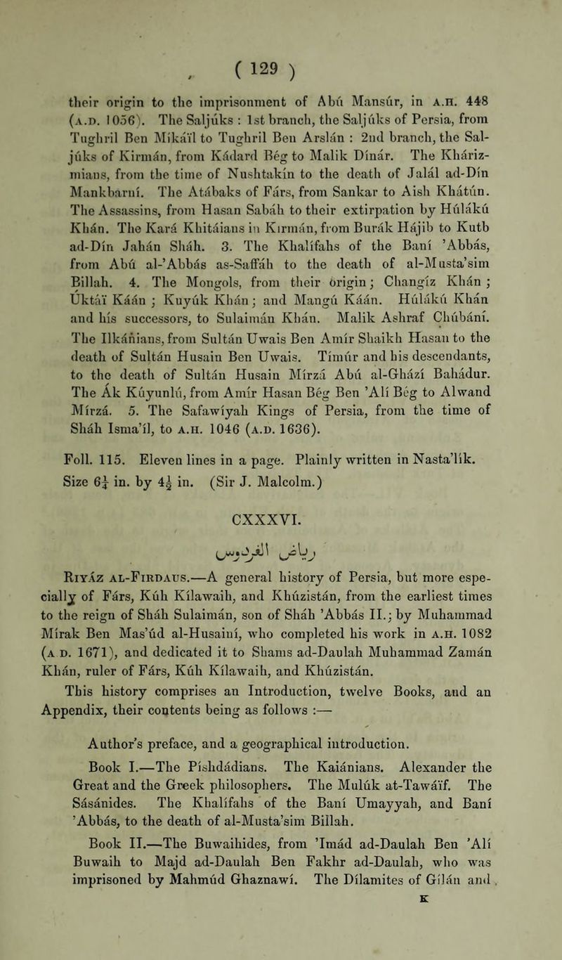tlieir origin to the imprisonment of Abii Mansur, in A.n. 448 (a.I). 1056). Tlie Saljilks : 1st brancli, the Saljuks of Persia, from Tugbril Ren IMikail to Tugbril Ben Arslan : 2iul branch, the Sal¬ juks of Kirm^n, from Kddard Beg to Malik Dinar. The Kliariz- mians, from the time of Nushtakin to the death of Jalal ad-Dln Mankharui. The Atabaks of Pars, from Sankar to Aish Khatun. Tlie Assassins, from Hasan Sabah to their extirpation by Hiilaku Khdn. The Kara Khitaians in Kinnan, from Burak Hajib to Kutb ail-Din Jahan Shah. 3. The Khalifahs of the Bani ’Abbas, from Abu al-’Abbas as-Saffah to the death of al-Musta’sim Billah. 4. The Mongols, from tlieir Origin; Cliangiz Khan ; Uktai Kadn ; Kuyuk Khan; and Mangu Kaan. Hulaku Khan and his successors, to Sulainnin Khan. Malik Ashraf Chubani. The Ilkdhians, from Sultan Uwais Ben Amir Shaikh Hasan to the death of Sultan Husain Ben Uwais. Timiir and his descendants, to the death of Sultan Husain Mirza Abu al-Ghazi Bahadur. The Ak Kuyunlu, from Amir Hasan Beg Ben ’Ali Beg to Alwand Mirza. 5. The Safawiyah Kings of Persia, from the time of Shah Isma’il, to A.n. 1046 (a.d. 1636). Foil. 115. Eleven lines in a page. Plainly written inNasta’lik. Size 6j in. by 4^ in. (Sir J. Malcolm.) CXXXVI. Riy.\z al-Firdaus.—A general history of Persia, but more espe¬ cially of Fars, Kuh Kilawaih, and Khfizistan, from the earliest times to the reign of Shah Sulaiman, son of Shah ’Abbas II.; by Muhammad Mirak Ben Mas’ud al-Husaiui, who completed his work in a.h. 1082 (a d. 1671), and dedicated it to Shams ad-Daulah Muhammad Zamau Khan, ruler of Fars, Kuh Kilawaih, and Khuzistan. This history comprises an Introduction, twelve Books, and an Appendix, their contents being as follows :— Author’s preface, and a geographical introduction. Book I.—The Pishdadians. The Kaianians. Alexander the Great and the Greek philosophers. The Muluk at-Tawaif. The Sasanides. The Khalifahs of the Bani Umayyah, and Bani ’Abbas, to the death of al-Musta’sira Billah. Book II.—The Buwaihides, from ’Imad ad-Daulah Ben ’Ali Buwaih to Majd ad-Daulah Ben Fakhr ad-Daulah, who was imprisoned by Mahmud Ghaznawi. The Dilamites of Gilan and , K