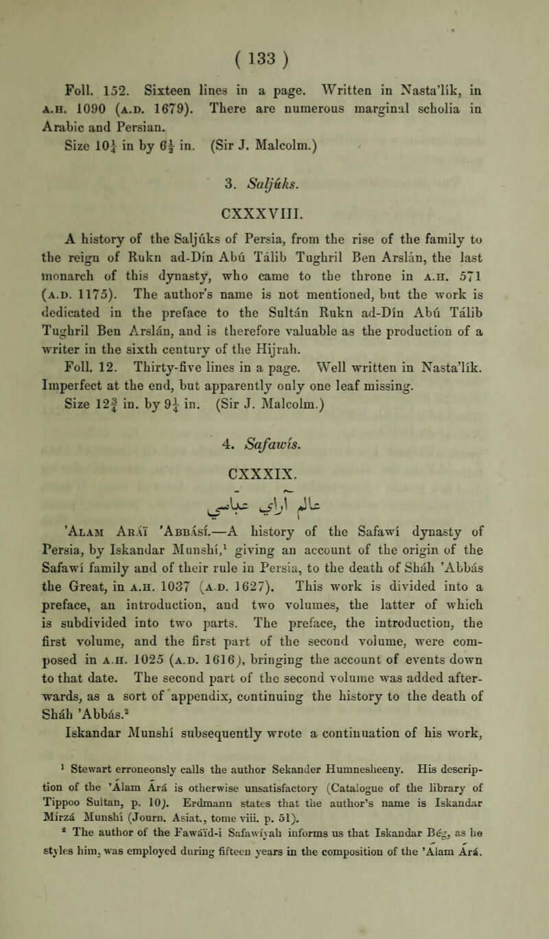 Foil. 152. Sixteen lines in a page. Written in Nasta’lik, in A.H. 1090 (a.d. 1679). There are numerous marginal scholia in Arabic and Persian. Size IO4 in by 6j in. (Sir J. Malcolm.) 3. Saljuks. CXXXVIII. A history of the Saljuks of Persia, from the rise of the family to the reigu of Rukn ad-Din Abu Talib Tughril Ben Arslan, the last monarch of this dynasty, who came to the throne in a.ii. 571 (a.d. 1175). The author’s name is not mentioned, but the work is dedicated in the preface to the Sultan Rukn ad-Din Abu Talib Tughril Ben Arslan, and is therefore valuable as the production of a writer in the sixth century of the Hijrah. Foil. 12. Thirty-five lines in a page. Well written in Nasta’lik. Imperfect at the end, but apparently only one leaf missing. Size 12| in. by 9j in. (Sir J. Malcolm.) 4. Safawis. CXXXIX. ’Alam An.Vi 'Abb.vsi.—A history of the Safawi dynasty of Persia, by Iskandar Munshi,* giving an account of the origin of the Safawi family and of their rule in Persia, to the death of Shah ’Abbas the Great, in a.h. 1037 (a d. 1627). This work is divided into a preface, an introduction, and two volumes, the latter of which is subdivided into two parts. The preface, the introduction, the first volume, and the first part of the second volume, were com¬ posed in A.H. 1025 (a.d. 1616), bringing the account of events down to that date. The second part of the second volume was added after¬ wards, as a sort of’appendix, continuing the history to the death of Shah ’Abb4s.=' Iskandar Munshi subseqnently wrote a continuation of his work, * Stewart erroneonsly calls the author Sekander Humnesheeny. His descrip¬ tion of the ’Alam Ard is otherwise unsatisfactory (Catalogue of tlie library of Tippoo Sultan, p. 10). Erdmann states that the author’s name is Iskandar Mirzd Munshi (Journ. Asiat., tome viii. p. 51). * The author of the Fawiid-i Safawiyah informs us that Iskandar Bdg, as he styles him, was employed during fifteen years in the composition of the ’Alam Ari.