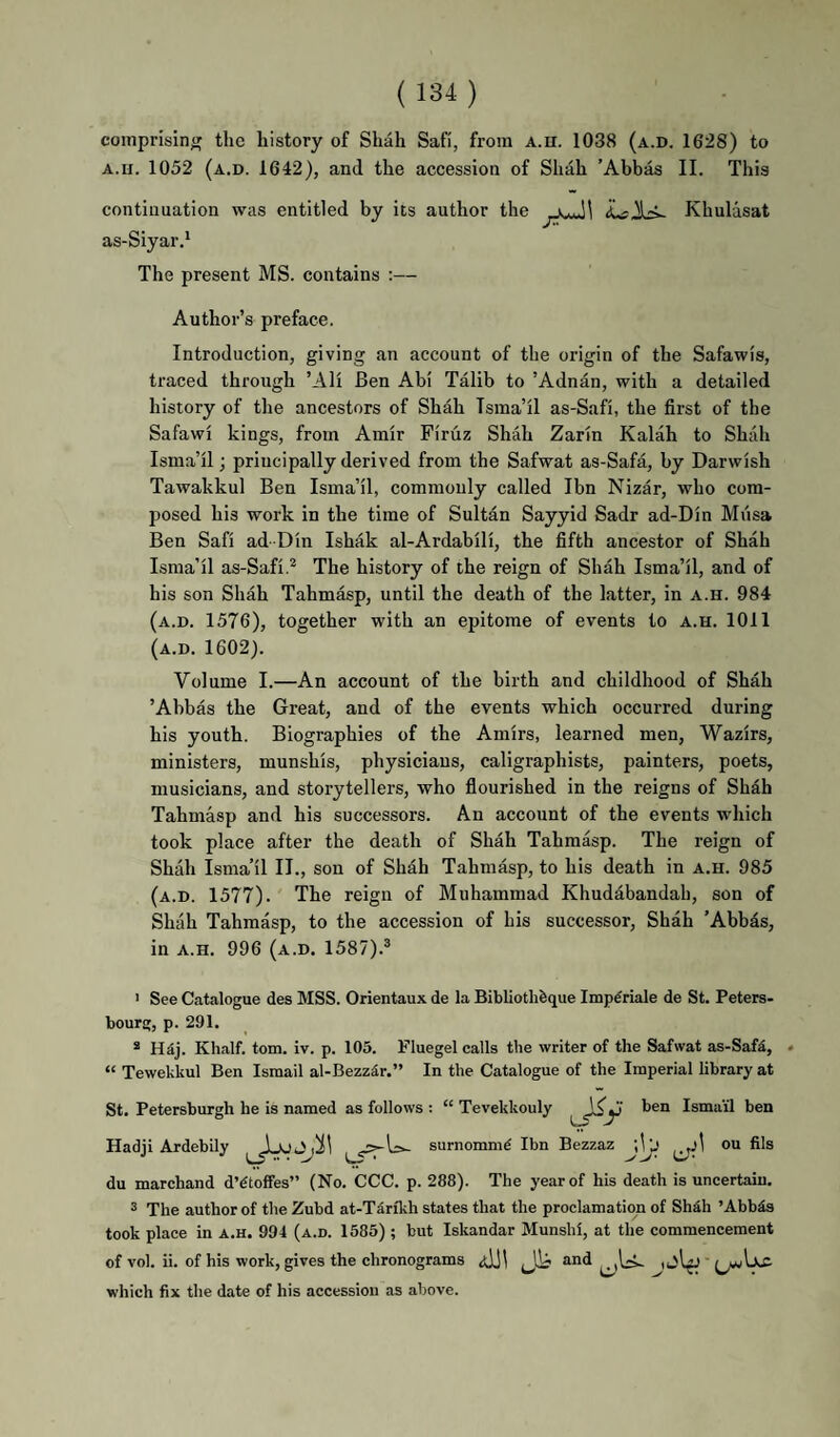 comprising the history of Shah Safi, from A.n. 1038 (a.d. 1628) to A.H. 1052 (a.d. 1642), and the accession of Shah ’Abbas II. This continuation was entitled by its author the Khulasat as-Siyar.' The present MS. contains ;— Author’s preface. Introduction, giving an account of the origin of the Safawis, traced through ’AH Ben Abi Talib to ’Adnan, with a detailed history of the ancestors of Shah Isma’il as-Safi, the first of the Safawi kings, from Amir Firuz Shah Zarin Kalah to Shah Isma’il; principally derived from the Safwat as-Safa, by Darwish Tawakkul Ben Isma’il, commonly called Ibn Nizar, who com¬ posed his work in the time of Sultan Sayyid Sadr ad-Din Miisa Ben Safi ad-Din Ishak al-Ardabili, the fifth ancestor of Shah Isma’il as-Safi.* The history of the reign of Shah Isma’il, and of his son Shah Tahmasp, until the death of the latter, in a.h. 984 (a.d. 1576), together with an epitome of events to a.h. 1011 (a.d. 1602). Volume I.—An account of the birth and childhood of Shah ’Abbas the Great, and of the events which occurred during his youth. Biographies of the Amirs, learned men, Wazirs, ministers, munshis, physicians, caligraphists, painters, poets, musicians, and storytellers, who fiourished in the reigns of Shah Tahmasp and his successors. An account of the events which took place after the death of Shah Tahmasp. The reign of Shah Isma’il II., son of Shah Tahmasp, to his death in a.h. 985 (a.d. 1577). The reign of Muhammad Khudabandah, son of Shah Tahmasp, to the accession of his successor, Shah ’Abbds, in A.H. 996 (a.d. 1587).* ' See Catalogue des MSS. Orientaux de la Bibliothfeque Imp^riale de St. Peters- bourg, p. 291. ® H^j. Khalf. tom. iv. p. 105. Fluegel calls the writer of the Safwat as-Saf^, * “ Tewekkul Ben Ismail al-Bezzdr.” In the Catalogue of the Imperial library at St. Petersburgh he is named as follows : “ Tevekkouly Ismail ben Hadji Ardebily surnomm^ Ibn Bezzaz j\jj ^j\ ou fils du marchand dVtoffes” (No. CCC. p. 288). The year of his death is uncertain. * The author of the Zubd at-Tdrfkh states that the proclama tion of Shdh ’Abbds took place in a.h. 994 (a.d. 1585) ; but Iskandar Munshi, at the commencement of vol. ii. of his work, gives the chronograms and which fix the date of his accession as above.