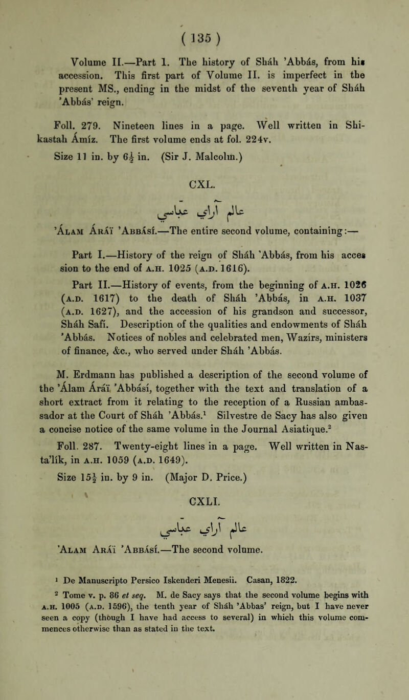 Volume II.—Part 1. The history of Shah ’Abbds, from hii accession. This first part of Volume II. is imperfect in the present MS., ending in the midst of the seventh year of Shah ’Abbds’ reign. Foil. 279. Nineteen lines in a page. Well written in Shi- kastah Amiz. The first volume ends at fol. 224v. Size 11 in. by 6^ in. (Sir J. Malcolm.) CXL. ’Alam Arai ’Abb.asi.—The entire second volume, containing:— Part I.—History of the reign of Shdh ’Abbds, from his acces sion to the end of a.h. 1025 (a.d. 1616). Part II.—History of events, from the beginning of a.h. 1026 (a.d. 1617) to the death of Shah ’Abbas, in a.h. 1037 (a.d. 1627), and the accession of his grandson and successor, Shdh Safi. Description of the qualities and endowments of Shah 'Abb^is. Notices of nobles and celebrated men, Wazirs, ministers of finance, &c., who served under Shah ’Abbas. M. Erdmann has published a description of the second volume of the ’Alam Arai, 'Abbasl, together with the text and translation of a short extract from it relating to the reception of a Russian ambas¬ sador at the Court of Shah ’Abbas.^ Silvestre de Sacy has also given a concise notice of the same volume in the Journal Asiatique.^ Foil. 287. Twenty-eight lines in a page. Well written in Nas- ta’lik, in a.h. 1059 (a.d. 1649). Size 15^ in. by 9 in. (Major D. Price.) ' CXLI. 'Alam Arai ’Abb.asi.—The second volume. • De Manuscripto Persico Iskenderi Menesii. Casan, 1822. ^ Tome V. p. 86 et seq. M. de Sacy says that the second volume begins with A.H. 1005 (a.d. 1596), the tenth year of ShAh’Abbas’ reign, but I have never seen a copy (though I have had access to several) in which this volume com¬ mences otherwise than as stated in the text.