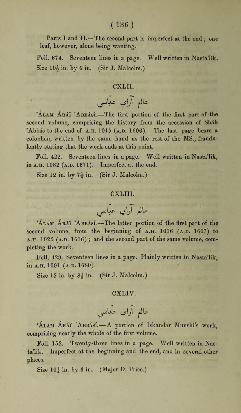 Parts I and II.—The second part is imperfect at the end ; one leaf, however, alone being wanting. Foil. 674. Seventeen lines in a page. Well written in Nasta’lik. Size 10^ in. by 6 in. (Sir J. Malcolm.) CXLII. ’Alam Arai ’Abb.IsI.—The fir.st portion of the first part of the second volume, comprising the history from the accession of Shah ’Abbas to the end of a.h. 1015 (a.d. 1606). The last page bears a colophon, written by the same hand as the rest of the MS., fraudu¬ lently stating that the work ends at this point. Foil. 422. Seventeen lines in a page. Well written in Nasta’lik, in A.H. 1082 (a.d. 1671). Imperfect at the end. Size 12 in, by 7^ in. (Sir J. Malcolm.) CXLIII. ^\j\ jJLc. ’Alam Arai ’Abbasi.—The latter portion of the first part of the second volume, from the beginning of a.h. 1016 (a.d. 1607) to A.H. 1025 (a.d. 1616) ; and the second part of the same volume, com¬ pleting the work. Foil. 429. Seventeen lines in a page. Plainly written in Nasta’lik, in A.H. 1091 (a.d. 1680). Size 13 in. by 8^ in. (Sir J. Malcolm.) CXLIV. ’Alam Arai ’Abbasi. — A portion of Iskandar Munshi’s work, comprising nearly the whole of the first volume. Foil. 153. Twenty-three lines in a page. Well written in Nas¬ ta’lik. Imperfect at the beginning and the end, and in several other places. Size 10^ in. by 6 in. (Major D. Price.)