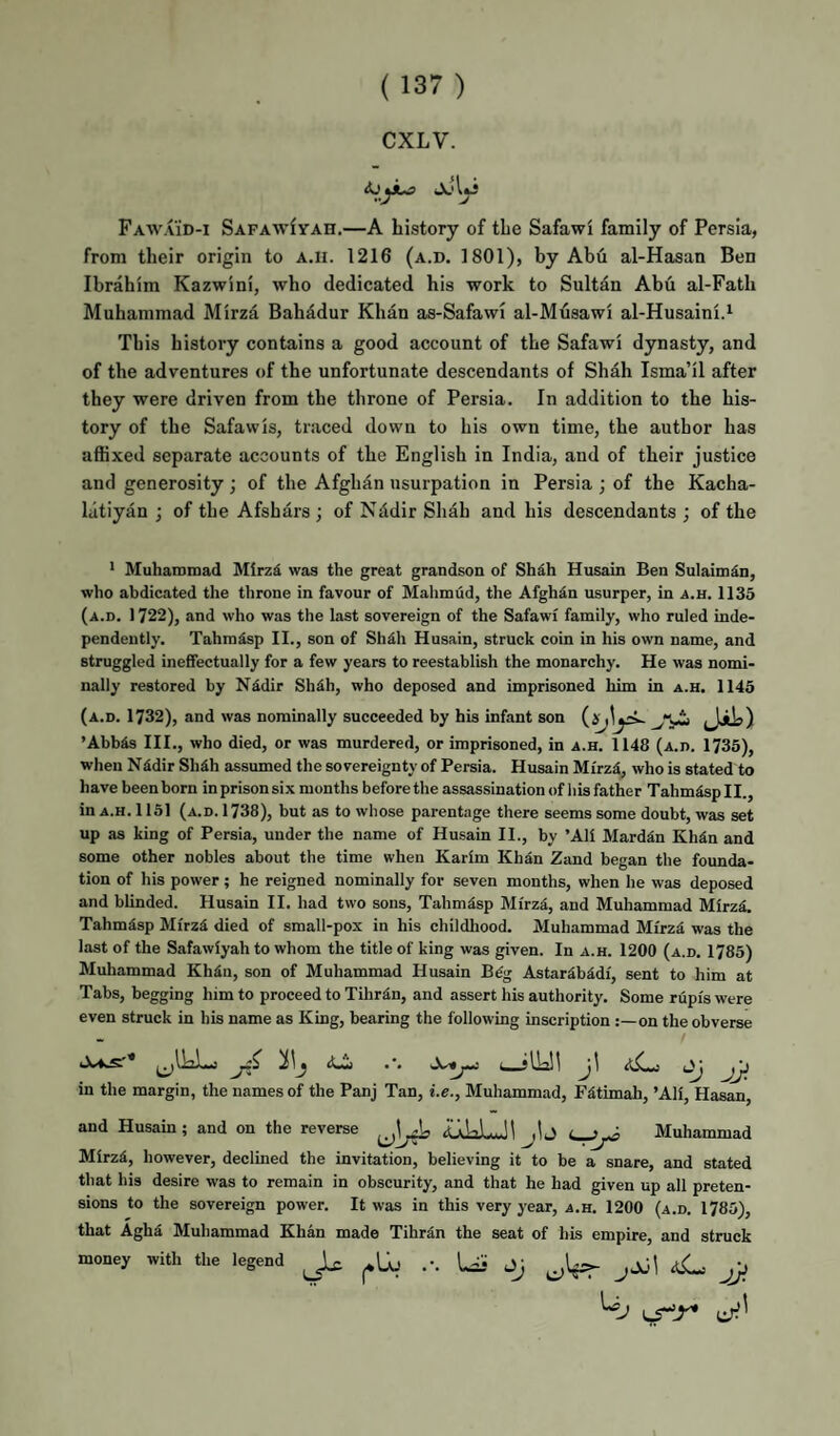CXLV. Fawaid-i SAFAwfYAH.—A Listopy of the Safawi family of Persia, from their origin to A.n. 1216 (a.d. 1801), by Abu al-Hasan Ben Ibrahim Kazwini, who dedicated his work to Sultan Abu al-Fath Muhammad Mirzd Bahddur Khan as-Safawi al-Musawi al-Husaini.‘ This history contains a good account of the Safawi dynasty, and of the adventures of the unfortunate descendants of Shah Isma’il after they were driven from the throne of Persia. In addition to the his¬ tory of the Safawis, traced down to his own time, the author has affixed separate accounts of the English in India, and of their justice and generosity; of the Afghan usurpation in Persia ; of the Kacha- liitiyan ; of the Afshars ; of Nddir Shah and his descendants ; of the 1 MuhaiDmad Mirzi was the great grandson of Sh^h Husain Ben Sulaimdn, who abdicated the throne in favour of Mahmud, the Afghan usurper, in a.h. 1135 (A.n, 1722), and who was the last sovereign of the Safawi family, who ruled inde¬ pendently. Tahmisp II., son of Sh^h Husain, struck coin in his own name, and struggled ineffectually for a few years to reestablish the monarchy. He was nomi¬ nally restored by Nidir Sh^h, who deposed and imprisoned him in a.h. 1145 (a.d. 1732), and was nominally succeeded by his infant son ’Abbis III., who died, or was murdered, or imprisoned, in a.h. 1148 (A.n. 1735), when N4dir Shdh assumed the sovereignty of Persia. Husain Mirzd, who is stated to have been born in prison six months before the assassination of his father Tahmisp II., in A.H. 1151 (a.d. 1738), but as to whose parentage there seems some doubt, was set up as king of Persia, under the name of Husain II., by ’All Marddn Kh^n and some other nobles about the time when Karim Khdn Zand began the founda¬ tion of his power; he reigned nominally for seven months, when he was deposed and blinded. Husain II. had two sons, Tahmdsp Mi'rzd, and Muhammad MlrzS. Tahmisp Mlrz4 died of small-pox in his childhood. Muhammad Mlrz^ was the last of the Safawlyah to whom the title of king was given. In a.h. 1200 (a.d, 1785) Muhammad Kh4n, son of Muhammad Husain B^g Astarib4dl, sent to him at Tabs, begging him to proceed to Tihra.n, and assert his authority. Some riipfs were even struck in his name as King, bearing the following inscription on the obverse s *** ; U—jl—ill in the margin, the names of the Panj Tan, i.e., Muhammad, F^timah, ’All, Hasan, and Husain; and on the reverse iLiJaLJl jlj Muhammad Mlrzd, however, declined the invitation, believing it to be a snare, and stated that his desire was to remain in obscurity, and that he had given up all preten¬ sions to the sovereign power. It was in this very year, a.h. 1200 (a.d. 1785), that Agha Muhammad Khan made Tihrdn the seat of his empire, and struck money with the legend ^ ... aC: jJ}