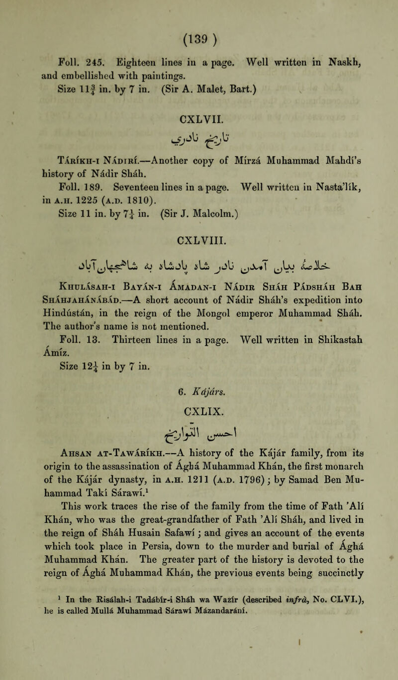 Foil. 245. Eighteen lines in a page. Well written in Naskh, and embellished with paintings. Size Ilf in. by 7 in. (Sir A. Malet, Bart.) CXLVII. T.\RfKU-i Nadiri.—Another copy of Mirza Muhammad Mahdi’s history of Nddir Shah. Foil. 189. Seventeen lines in a page. Well written in Nasta’lik, in A.H. 1225 (a.d. 1810). Size 11 in. by in. (Sir J. Malcolm.) CXLVIII. Khulasah-i Bayan-i Amadan-i Nadir Shah Padshah Bah Shahjahanabad.—A short account of Nadir Shah’s expedition into Hindustan, in the reign of the Mongol emperor Muhammad Shah. The author’s name is not mentioned. Foil. 13. Thirteen lines in a page. Well written in Shikastah Amiz. Size 12f in by 7 in. 6. Kdjdrs. CXLIX. Ahsan at-Taw ARIKH.—A history of the Kajar family, from its origin to the assassination of Agha Muhammad Khan, the first monarch of the Kajar dynasty, in a.h. 1211 (a.d. 1796); by Samad Ben Mu¬ hammad Taki Sarawi.* This work traces the rise of the family from the time of Fath ’AH Khan, who was the great-grandfather of Fath ’AH Shah, and lived in the reign of Sh4h Husain Safawi; and gives an account of the events which took place in Persia, down to the murder and burial of Agha Muhammad Khan. The greater part of the history is devoted to the reign of Agha Muhammad Khan, the previous events being succinctly * In the Risdiah-i Taddbir-i Shih wa Wazir (described infrd, No. CLVI.), }ie is called Mulli Muhammad Sarawi Mizandarini. I