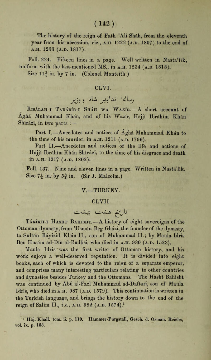 The history of the reign of Fath ’Al! Shah, from the eleventh year from his accession, viz., a.h. 1222 (a.d. 1807) to the end of A.H. 1233 (a.d. 1817). Foil. 224. Fifteen lines in a page. Well written in NastaT'ik, uniform with the last-mentioned MS., in a.h. 1234 (a.d. 1818). Size Ilf in. by 7 in. (Colonel Monteith.) CLVI. Ris.4lah-i Tadabir-i Sn.in wa Wazir.—k short account of Agha Muhammad Khan, and of his Wazir, Hitjji Ibrahim Khan Shirazi, in two parts :— Part I.—Anecdotes and notices of Agha Muhammad Khan to the time of his murder, in a.h. 1211 (a.d. 1796). Part II.—.\necdotes and notices of the life and actions of Hajji Ibrahim Khan Shirazi, to the time of his disgrace and death in A.H. 1217 (a.d. 1802). Foil. 137. Nine and eleven lines in a page. Written in Nasta’lik. Size 7f in. by 5f in. (Sir J. Malcolm.) V.—TURKEY. CLVII TarIkh-i Hasht Bahisht.—A history of eight sovereigns of the Ottoman dynasty, from ’Usman Beg Ghazi, the founder of the dynasty, to Sultan Bayizid Khan II., son of Muhammad II.; by Mania Idris Ben Husam ad-Din al-Budlisi, who died in a.h. 930 (a.d. 1523). Mania Idris'was the first writer of Ottoman history, and his work enjoys a well-deserved reputation. It is divided into eight books, each of which is devoted to the reign of a separate emperor, and comprises many interesting particulars relating to other countries and dynasties besides Turkey and the Ottomans. The Hasht Bahisht was continued by Abu al-Fazl Muhammad ad-Daftari, son of Mania Idris, who died in A.H. 987 (a.d. 1579). This continuation is written in the Turkish language, and brings the history down to the end of the reign of Salim II., i.e., a.h. 982 (a.d. 1574).* ' Hdj. Khalf. tom. ii. p. 110. Hanimer-Purgstall, Gesch. d. Osman. Reichs, vol. ix. p. 188.