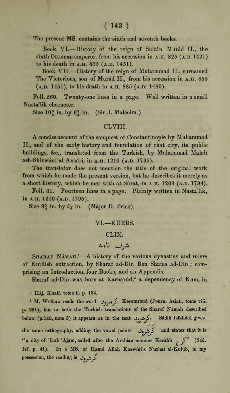 The present MS. contains the sixth and seventh books. Book VI.—History of the reign of Sultan Murdd II., the sixth Ottoman emperor, from his accession in a.ii. 825 (a.d. 1421) to his death in a.h. 855 (a.d. 1451). Book VII.—History of the reign of Muhammad II., surnaraed The Victorious, son of Murad II., from his accession in A.n. 855 (a.d. 1451), to his death in a.ii. 885 (a.d: 1480). Foil. 260. Twenty-one lines in a page. Well written in a small Nasta’lik character. Size 10| in. by 6j in, (Sir J. Malcolm.) CLVIII. A concise account of the conquest of Constantinople by Muhammad II., and of the early history and foundation of that city, its public buildings, &c., translated from the Turkish, by Muhammad Mahdi ash-Shirwaui al-Ansdri, in a.h. 1210 (a.d. 1795). The translator does not mention the title of the original work from which he made the present version, but he describes it merely as a short history, which he met with at Surat, in a.h. 1209 (a.d. 1794). Foil, 31. Fourteen lines in a page. Plainly written in Nasta'lik, in A.H. 1210 (a.d. 1795). Size 9f in. by 5f in. (Major D. Price). VI.—KURDS. CLIX. Sharaf Namah.'—A history of the various dynasties and rulers of Kurdish extraction, by Sharaf ad-Din Ben Shams ad-Din ; com¬ prising an Introduction, four Books, and an Appendix. Sharaf ad-Din was born at Karharud,* a dependency of Kum, in ' Hdj. Khalf. tome ii. p. 134. - M. AVolkow reads the word Keremroud (Journ. Asiat., tome viii. p, 291), but in both the Turkish translations of the Sharaf Namah described below (p.l45, note 3) it appears as in the text Sddik Isfahdni gives the same orthography, adding the vowel points and states that it is “a city of ’Irdk ’Ajam, called after the Arabian manner Karahh (Sdd. Isf. p. 41). In a MS. of Hamd Allah Kazwini’s Nuzhat al-Kuldb, in my possession, the reading is