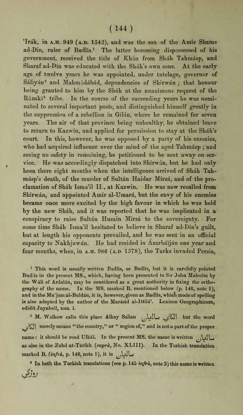 ’Irak, ia a.h. 949 (a.d. 1542), and was the son of the Am!r Shams ad-DIn, ruler of Budlisd The latter becoming dispossessed of his government, received the title of Khan from Shah Tahmasp, and Sharaf ad-Din was educated with the Shah's own sons. At the early age of twelve years he was appointed, under tutelage, governor of Saliyan® and Mahmudabad, dependencies of Shirwan ; that honour being granted to him by the Shah at the unanimous request of the Ruzaki® tribe. In the course of the succeeding years he was nomi¬ nated to several important posts, and distinguished himself greatly in the suppression of a rebellion in Gilan, where he remained for seven years. The air of that province being unhealthy, he obtained leave to return to Kazwin, and applied for permission to stay at the Shah’s court. In this, however, he was opposed by a party of his enemies, who had acquired influence over the mind of the aged Tahmasp ; and seeing no safety in remaining, he petitioned to be sent away on ser¬ vice. He was accordingly dispatched into Shirwan, but he had only been there eight months when the intelligence arrived of Shah Tah- masp’s death, of the murder of Sultan Haidar Mirza, and of the pro¬ clamation of Shah Isma’il II., at Kazwin. He was now recalled from Shirwan, and appointed Amir al-Uraara, but the envy of his enemies became once more excited by the high favour in which he was held by the new Shah, and it was reported that he was implicated in a conspiracy to raise Sultan Husain Mirza to the sovereignty. For some time Shah Isma’il hesitated to believe in Sharaf ad-Din’s guilt, but at length his opponents prevailed, and he was sent in an official capacity to Nakhjawan. He had resided in Azarbaijan one year and four months, when, in a.h. 986 (a.d. 1578), the Turks invaded Persia, ’ This word is usually written Badlis, or BedHs, but it is carefully pointed Budlis in the present MS., which, having been presented to Sir John Malcolm by the W dli of Ardaldn, may be considered as a great authority in fixing the ortho¬ graphy of the name. In the MS. marked B. mentioned below (p. 146, note 1), and intheMu’jamal-Bulddn, it is, however, given as Badlis, which mode of spelling is also adopted by the author of the Mardsid al-Ittild’. Le.xicon Geographicum, edidit Juynboll, tom. i. ^ M. VVolkow calls this place Alkay Salian the word merely means “the country,” or “ region of,” and is not a part of the proper name: it should be read Ulkd'x. In the present MS. the name is written as also in the Zubd at-Tdrikh {supra, No. XLIII). In the Turkish translation marked B. (infra, p. 146, note 1), it is ’ In both the Turkish translations (see p. 145 tn/rd, note 3) this name is written