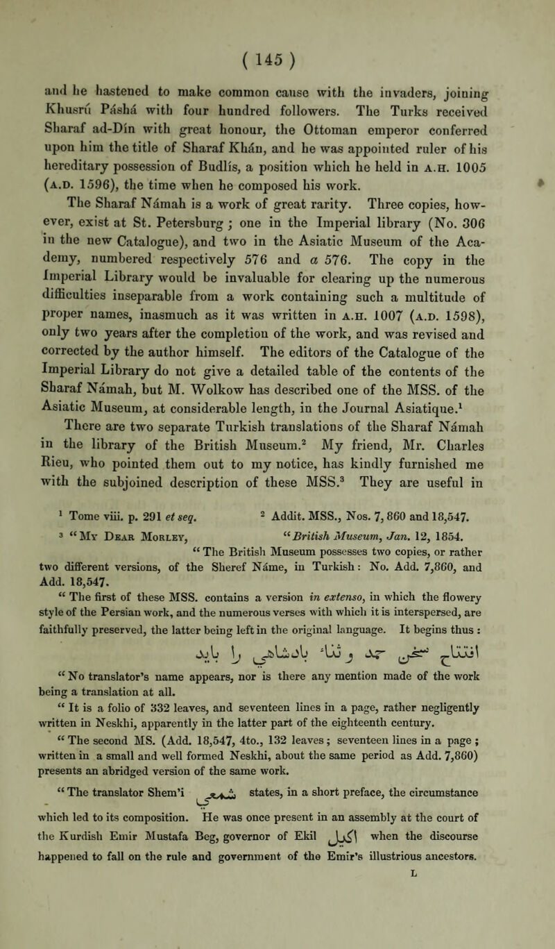 and lie hastened to make common cause with the invaders, joining Khusru Pdshd with four hundred followers. The Turks received Sharaf ad-Din with great honour, the Ottoman emperor conferred upon him the title of Sharaf Khan, and he was appointed ruler of his hereditary possession of Budlis, a position which he held in a.h. 1005 (a.d. 1596), the time when he composed his work. The Sharaf Namah is a work of great rarity. Three copies, how¬ ever, exist at St. Petersburg ; one in the Imperial library (No. 306 in the new Catalogue), and two in the Asiatic Museum of the Aca¬ demy, numbered respectively 576 and a 576. The copy in the Imperial Library would be invaluable for clearing up the numerous difficulties inseparable from a work containing such a multitude of proper names, inasmuch as it was written in a.h. 1007 (a.d. 1598), only two years after the completion of the work, and was revised and corrected by the author himself. The editors of the Catalogue of the Imperial Library do not give a detailed table of the contents of the Sharaf Namah, but M. Wolkow has described one of the MSS. of the Asiatic Museum, at considerable length, in the Journal Asiatique.^ There are two separate Turkish translations of the Sharaf Namah in the library of the British Museum.® My friend, Mr. Charles Rieu, who pointed them out to my notice, has kindly furnished me with the subjoined description of these MSS.® They are useful in 4 Tome viii. p. 291 et seq. ® Addit. MSS., Nos. 7, 8C0 and 18,547. 3 “My Dear Morley, British Museum, Jan. 12, 1854. “ The British Museum possesses two copies, or rather two different versions, of the Sheref Ndme, in Turkish: No. Add. 7,860, and Add. 18,547. “ The first of these MSS. contains a version in extenso, in which the flowery style of the Persian work, and the numerous verses with whicli it is interspersed, are faithfully preserved, the latter being left in the original language. It begins thus : ajU \j ‘lij j Ar “No translator’s name appears, nor is there any mention made of the work being a translation at all. “ It is a folio of 332 leaves, and seventeen lines in a page, rather negligently written in Neskhi, apparently in the latter part of the eighteenth century. “ The second MS. (Add. 18,547, 4to., 132 leaves; seventeen lines in a page ; written in a small and well formed Neskhi, about the same period as Add. 7,860) presents an abridged version of the same work. “ The translator Shem’i states, in a short preface, the circumstance which led to its composition. He was once present in an assembly at the court of the Kurdish Emir Mustafa Beg, governor of Ekil when the discourse happened to fall on the rule and government of the Emir’s illustrious ancestors. L