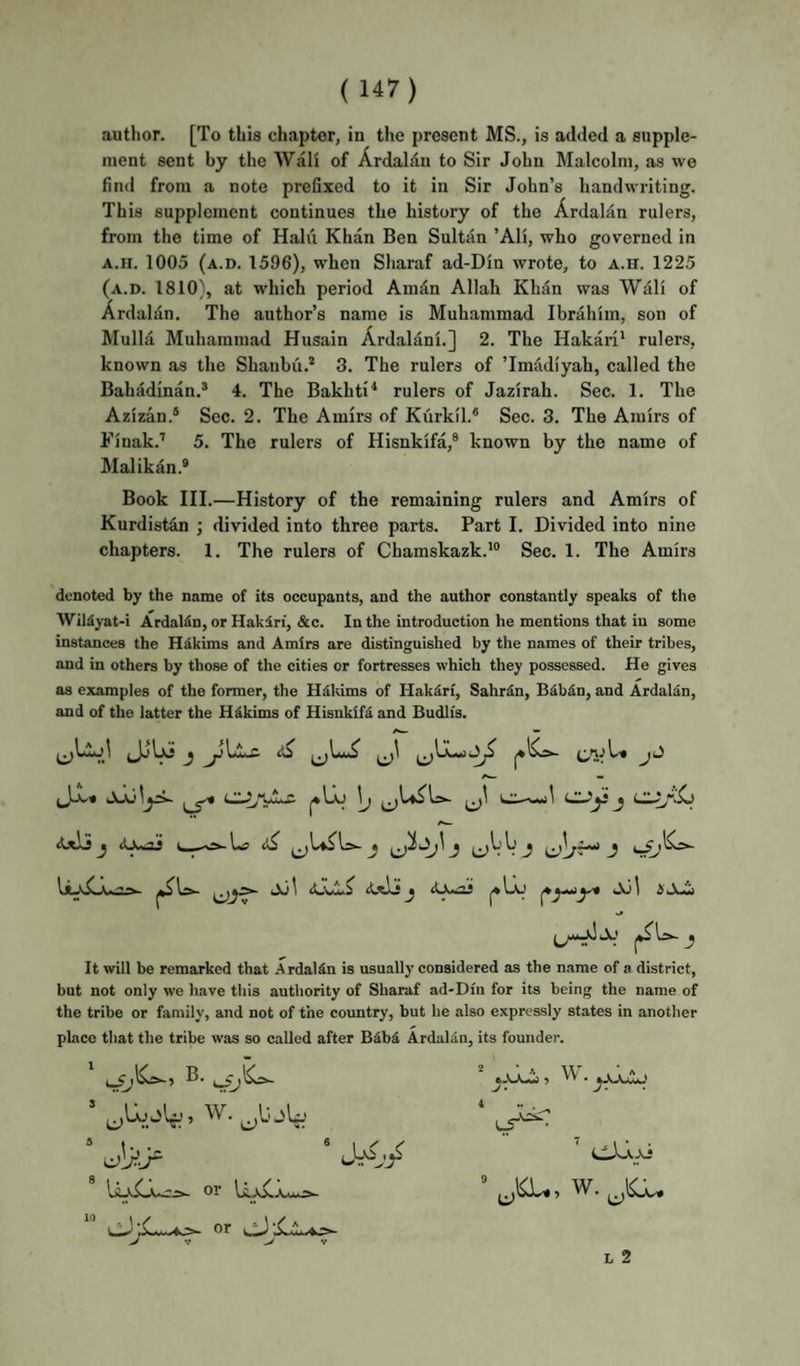 ment sent by the Wall of Ardaldn to Sir John Malcolm, as we find from a note prefixed to it in Sir John’s handwriting. This supplement continues the history of the Ardalan rulers, from the time of Halii Khan Ben Sultan ’Ali, who governed in A.H. 1005 (a.d. 1596), when Sharaf ad-Din wrote, to a.h. 1225 (a.d. 1810), at which period Amdn Allah Khan was Wall of Ardalan. The author’s name is Muhammad Ibrahim, son of MulM Muhammad Husain Ardalani.] 2. The Hakari' rulers, known as the Shanbii.* 3. The rulers of ’Imadiyah, called the Bahadinan.* 4. The Bakhti* rulers of Jazirah. Sec. 1. The Azizan.® Sec. 2. The Amirs of Kurkil.® Sec. 3. The Amirs of Finak.’ 5. The rulers of Hisnkifa,® known by the name of Malikan.® Book III.—History of the remaining rulers and Amirs of Kurdistan ; divided into three parts. Part I. Divided into nine chapters. 1. The rulers of Chamskazk.*® Sec. 1. The Amirs denoted by the name of its occupants, and the author constantly speaks of the WilSyat-i ArdaMn, or Hakiri, &c. In the introduction he mentions that in some instances the Hdkims and Amirs are distinguished by the names of their tribes, and in others by those of the cities or fortresses which they possessed. He gives as examples of the former, the Hdldms of Hakdri, Sahr^n, Bdbdn, and Ardalan, and of the latter the H&kims of Hisnkifi and Budlis. Jo,* [) j Axlj j (OmSJ c—^^1*5 ^ j J AxIjj JlXaOJ Ail >» It will be remarked that ArdalSn is usually considered as the name of a district, but not only we have this authority of Sharaf ad-Din for its being the name of the tribe or family, and not of the country, but he also expressly states in another pLace that the tribe was so called after Bdbi Ardalan, its founder. t ^ • ^^AaAj 1 - . ’ w.