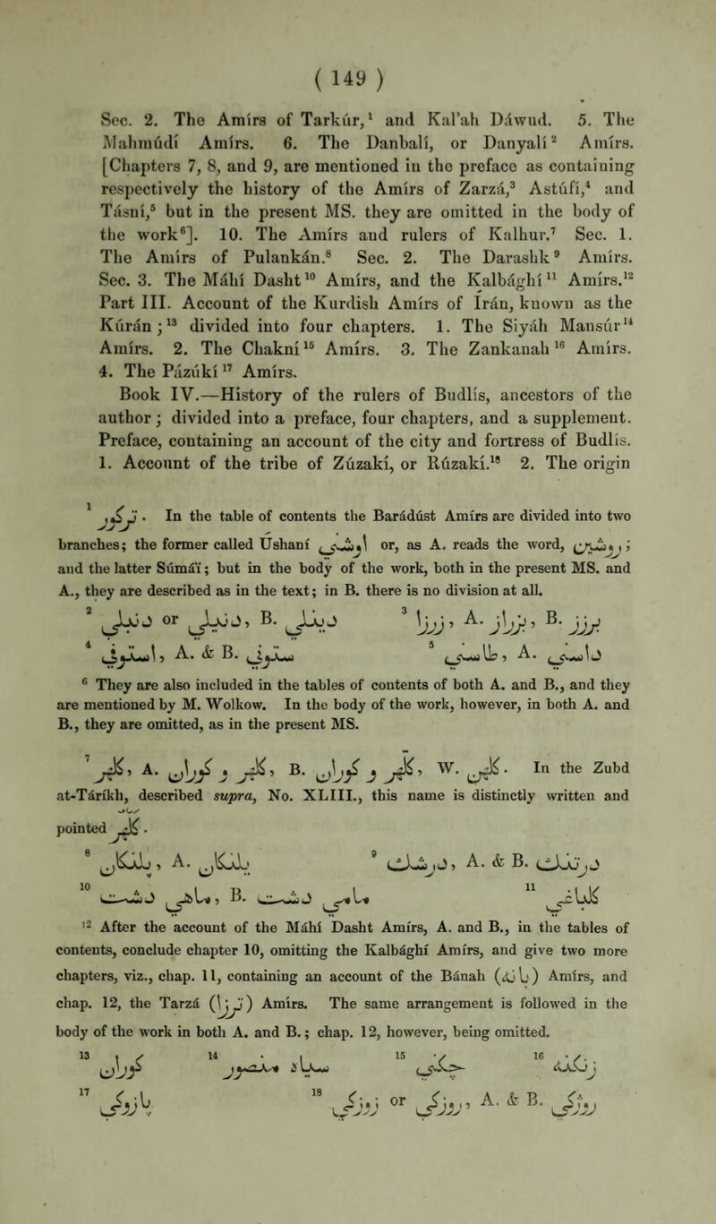 iMahinudi Amirs. 6. The Danbali, or Danyal'i* Amirs. [Chapters 7, 8, and 9, are mentioned in the preface as containing rc.spectively the history of the Amirs of Zarzii,^ Astufi,^ and Tasni/ but in the present MS. they are omitted in the body of the work®]. 10. The Amirs and rulers of Kalhur.’ Sec. 1. The Amirs of Pulankan.® Sec. 2. The Darasbk ® Amirs. Sec. 3. The MMii Dasht*® Amirs, and the Kalbaghi Amirs. Part III. Account of the Kurdish Amirs of Irdn, known as the Kiiranj** divided into four chapters. 1. The Siyah Mansur'* Amirs. 2. The Chakni Amirs. 3. The Zankanah'® Amirs. 4. The Piiziiki Amirs. Book IV.—History of the rulers of Budlis, ancestors of the author; divided into a preface, four chapters, and a supplement. Preface, containing an account of the city and fortress of Budlis. 1. Account of the tribe of Zuzaki, or Ruzaki.'® 2. The origin * • 1*1 the table of contents the Barddiist Amirs are divided into two branches; the former called Ushani or, as A, reads the word, i J and the latter Sum^'i; but in the body of the work, both in the present MS. and A. , they are described as in the text; in B. there is no division at all. jjy- ) A. ife B. I i l]g ? ® They are also included in the tables of contents of both A. and B., and they are mentioned by M. Wolkow. In the body of the work, however, in both A. and B. , they are omitted, as in the present MS. A. JJ . B. j W. In the Zubd at-Tin'kh, described supra, No. XLIII., this name is distinctly written and pointed . ,J, A. & B. » A. 0.-WJ V • '• After the account of the M^hi Dasht Amirs, A. and B., in the tables of contents, conclude chapter 10, omitting the Kalb^ghi Amirs, and give two more chapters, viz., chap. 11, containing an account of the BSnah (jij Ij) Amirs, and chap. 12, the TarzS Amirs. The same arrangement is followed in the body of the work in both A. and B.; chap. 12, however, being omitted.  ‘Vi;.; or i > !• I 9 A. k B. 18 or