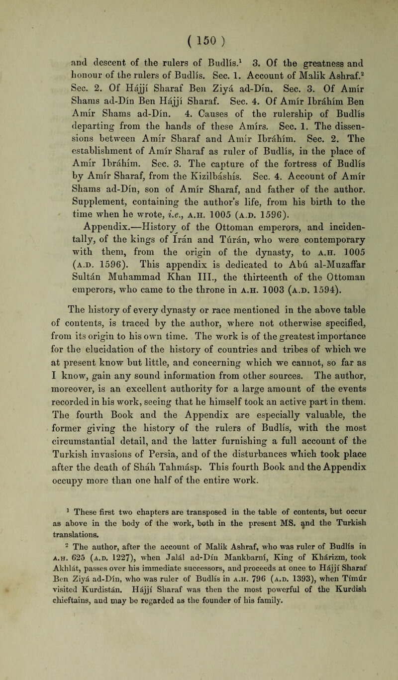 and descent of the rulers of Budlisd 3. Of the greatness and honour of the rulers of Budlis. Sec. 1. Account of Malik Ashraf.* Sec. 2. Of Hajji Sharaf Ben Ziya ad-Dm. Sec. 3. Of Amir Shams ad-Din Ben Hajji Sharaf. Sec. 4. Of Amir Ibrahim Ben Amir Shams ad-Din. 4. Causes of the rulership of Budlis departing from the hands of these Amirs. Sec. 1. The dissen¬ sions between Amir Sharaf and Amir Ibrahim. Sec. 2. The establishment of Amir Sharaf as ruler of Budlis, in the place of Amir Ibrahim. Sec. 3. The capture of the fortress of Budlis by Amir Sharaf, from the Kizilbashis. Sec. 4. Account of Amir Shams ad-Din, son of Amir Sharaf, and father of the author. Supplement, containing the author’s life, from his birth to the ' time when he wrote, i.e., a.h. 1005 (a.d. 1596). Appendix.—History of the Ottoman emperors, and inciden¬ tally, of the kings of Iran and Turan, who were contemporary with them, from the origin of the dynasty, to a.h. 1005 (a.d. 1596). This appendix is dedicated to Abu al-Muzaffar Sultan Muhammad Khan III., the thirteenth of the Ottoman emperors, who came to the throne in a.h. 1003 (a.d. 1594). The history of every d3masty or race mentioned in the above table of contents, is traced by the author, where not otherwise specified, from its origin to his own time. The work is of the greatest importance for the elucidation of the history of countries and tribes of which we at present know but little, and concerning which we cannot, so far as I know, gain any sound information from other sources. The author, moreover, is an excellent authority for a large amount of the events recorded in his work, seeing that he himself took an active part in them. The fourth Book and the Appendix are especially valuable, the former giving the history of the rulers of Budlis, with the most circumstantial detail, and the latter furnishing a full account of the Turkish invasions of Persia, and of the disturbances which took place after the death of Shah Tahmasp. This fourth Book and the Appendix occupy more than one half of the entire work. ' These first two chapters are transposed in the table of contents, but occur as above in the body of the work, both in the present MS. ^nd the Turkish translations. * The author, after the account of Malik Ashraf, who was ruler of Budlis in A.H. 625 (a.d. 1227), when Jalil ad-Din Mankbarni, King of KhSrizna, took Akhldt, passes over his immediate successors, and proceeds at once to Hdjji Sharaf Bon Ziyd ad-Din, who was ruler of Budlis in a.h. 796 (a.d. 1393), when Timdr visited Kurdistan. Hdjji Sharaf was then the most powerful of the Kurdish chieftains, and may bo regarded as the founder of his family.