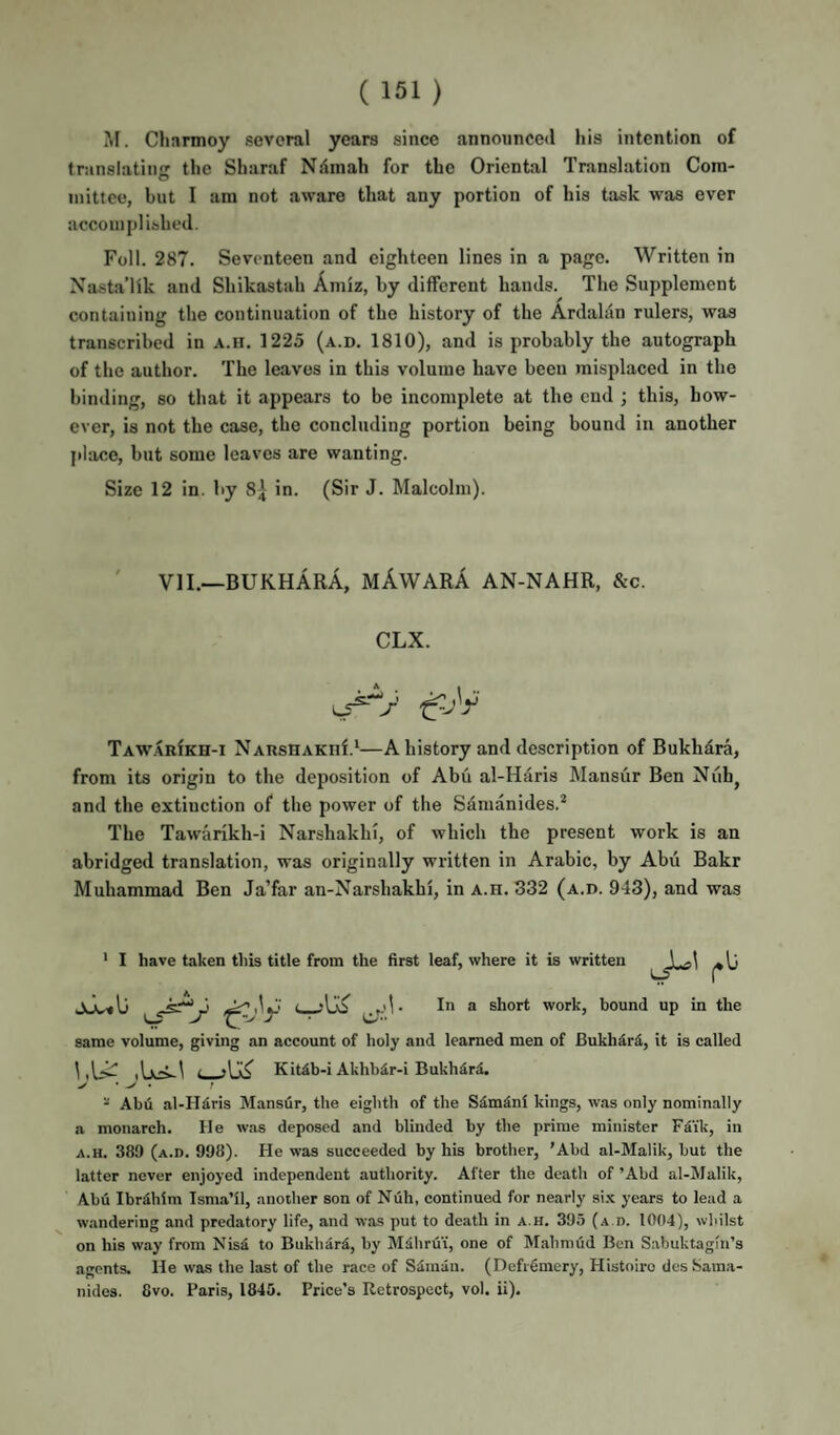 M. Charmoy several years since announced his intention of translating the Sharaf Ndmah for the Oriental Translation Cora- O inittee, but I ara not aware that any portion of his task was ever accomplished. Foil. 287. Seventeen and eighteen lines in a page. Written in Nasta’Hk and Shikastah Amiz, by different hands. The Supplement containing the continuation of the history of the Ardalan rulers, was transcribed in a.ii. 1225 (a.d. 1810), and is probably the autograph of the author. The leaves in this volume have been misplaced in the binding, so that it appears to be incomplete at the end ; this, how¬ ever, is not the case, the concluding portion being bound in another jilace, but some leaves are wanting. Size 12 in. by 8^ in. (Sir J. Malcolm). ' VII.—BUKHARA, mAwARA AN-NAHR, &c. CLX. TAW.4RfKH-i NARSHAKiif.^—A history and description of Bukhd.ra, from its origin to the deposition of Abu al-Haris Mansur Ben Niib, and the extinction of the power of the Sdmanides.* The Tawarikh-i Narshakhi, of which the present work is an abridged translation, was originally written in Arabic, by Abii Bakr Muhammad Ben Ja’far an-Narshakhi, in a.h. 332 (a.d. 943), and was ' I have taken this title from the first leaf, where it is written j^lj ** short work, hound up in the same volume, giving an account of holy and learned men of Bukhari, it is called 1 ' d Kit4b-i Akhbdr-i BukhdrS. “ Abii al-H4ris Mansur, the eighth of the Sdmini kings, was only nominally a monarch. He was deposed and blinded by the prime minister Fdi'k, in A.H. 389 (a.d. 998). He was succeeded by his brother, 'Abd al-Malik, but the latter never enjoyed independent authority. After the death of ’Abd al-Malik, Abd Ibrdliim Isma’il, another son of Null, continued for nearly si.x years to lead a wandering and predatory life, and was put to death in a.h. 395 (a.d. 1004), whilst on his way from Nisd to Bukhard, by Mdhrdi, one of Mahmud Ben Sabuktagfn’s agents. He was the last of the race of Sdinaii. (Defiemery, Histoiro des Sama- nidcs. 8vo. Paris, 1845. Price’s Retrospect, vol. ii).