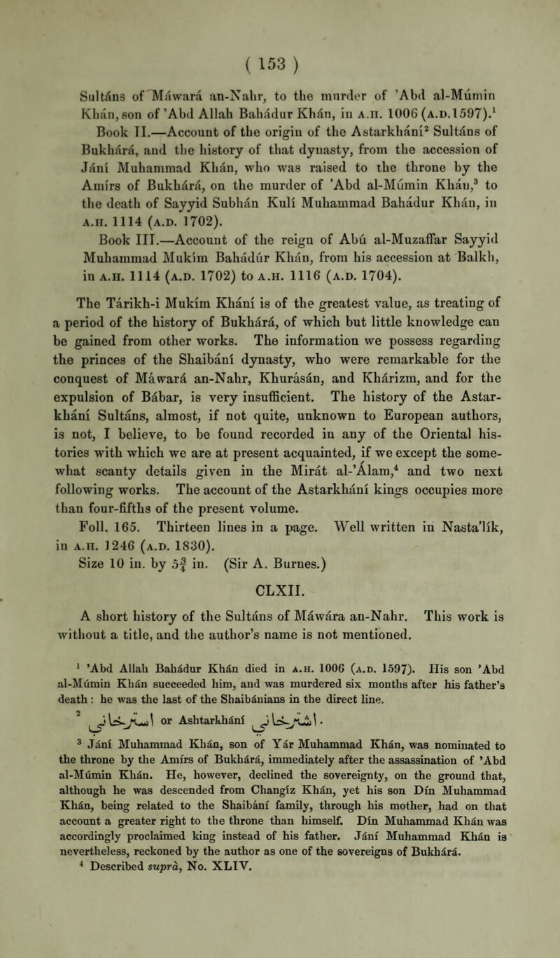 (133) Siiltilns of Miiwara an-Nahr, to the murder of ’Abtl al-Mumin Khan, son of’AbJ Allah Bahadur Khdn, in A.n. 1006 (a.d.1597).‘ Book II.—Account of the origin of the Astarkhani* Sultdns of Bukhdrd, and the history of that dynasty, from the accession of Jani Muhammad Khdn, who was raised to the throne by the Amirs of Bukhdrd, on the murder of ’Abd al-Mumin Khan,* to the death of Sayyid Subhdn Kuli Muhammad Bahadur Khdn, in A.ii. 1114 (a.d. 1702). Book III.—Account of the reign of Abu al-Muzaffar Sayyid Muhammad Mukim Bahddiir Khdn, from his accession at Balkh, in A.H. 1114 (a.d. 1702) to a.u. 1116 (a.d. 1704). The Tarikh-i Mukim Khani is of the greatest value, as treating of a period of the history of Bukhdrd, of which but little knowledge can be gained from other works. The information we possess regarding the princes of the Shaibanl dynasty, who were remarkable for the conquest of Maward an-Nahr, Khurasan, and Khdrizm, and for the expulsion of Bahar, is very insufficient. The history of the Astar- khani Sultans, almost, if not quite, unknown to European authors, is not, I believe, to bo found recorded in any of the Oriental his¬ tories with which we are at present acquainted, if we except the some¬ what scanty details given in the Mirdt al-’Alam,^ and two next following works. The account of the Astarkhdni kings occupies more than four-fifths of the present volume. Poll. 165. Thirteen lines in a page. Well written in Nasta’lik, in A.u. 1246 (a.d. 1830). Size 10 in. by .5f in. (Sir A. Burnes.) CLXII. A short history of the Sultdns of Mdwdra an-Nahr. This work is without a title, and the author’s name is not mentioned. * ’Abd Allah Bahddur Kh^n died in a.h. lOOC (a.d. 1597). His son 'Abd al-Mumin Kh^n succeeded him, and was murdered six months after his father’s death : he was the last of the Shaibdnians in the direct line. * or AshtarkhSni ® Jdnl Muhammad Khdn, son of Ydr Muhammad Khdn, was nominated to the throne by the Amirs of Bukhdrd, immediately after the assassination of ’Abd al-Mumin Khdn. He, however, declined the sovereignty, on the ground that, although he was descended from Changiz Khdn, yet his son Din Muhammad Khdn, being related to the Shaibani family, through his mother, had on that account a greater right to the throne than himself. Din Muhammad Khdn was accordingly proclaimed king instead of his father. Jdni Muhammad Khdn is nevertheless, reckoned by the author as one of the sovereigns of Bukhdrd. '* Described supra, No. XLIV.