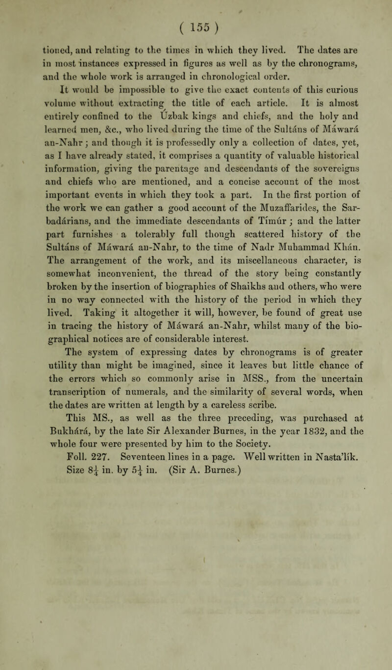 tioiied, aud relating to the times in which they lived. The dates are in most instances expressed in figures as well as by the chronograms, and the whole work is arranged in chronological order. It would be impossible to give the exact contents of this curious volume without extracting the title of each article. It is almost entirely confined to the Uzbak kings and chiefs, and the holy and learned men, &c., who lived during the time of the Sultans of Mawara an-Nahr; and though it is professedly only a collection of dates, yet, as I hav'e alrea<ly stated, it comprises a quantity of valuable historical information, giving the parentage and descendants of the sovereigns and chiefs who are mentioned, and a concise account of the most important events in which they took a part. In the first portion of the work we can gather a good account of the Muzaffarides, the Sar- badarians, and the immediate descendants of Timur ; and the latter part furnishes a tolerably full though scattered history of the Sultans of Mdwara an-Nahr, to the time of Nadr Muhammad Khan. The arrangement of the work, and its miscellaneous character, is somewhat inconvenient, the thread of the story being constantly broken by the insertion of biographies of Shaikhs aud others, who were in no way connected with the history of the period in which they lived. Taking it altogether it will, hoAvever, be found of great use in tracing the history of Mawara an-Nahr, whilst many of the bio¬ graphical notices are of considerable interest. The system of expressing dates by chronograms is of greater utility than might be imagined, since it leaves but little chance of the errors which so commonly arise in MSS., from the uncertain transcription of numerals, and the similarity of several words, when the dates are written at length by a careless scribe. This MS., as well as the three preceding, was purchased at Bukhara, by the late Sir Alexander Burnes, in the year 1832, and the whole four were presented by him to the Society. Foil. 227. Seventeen lines in a page. Well written in NastaTik. Size 8:1^ in. by 5^ in. (Sir A. Burnes.)