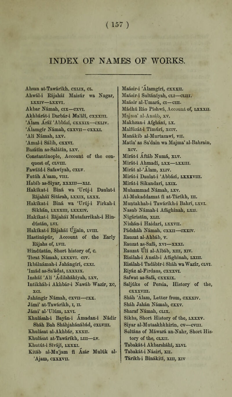 INDEX OF NAMES OF WORKS. ALsan at-Tawarikh, cxlix, cl. Ahw&l-i Bajahai Mais(ir wa Nagar, LXXIV—LXXVI. Akbar N4mah, cix—cxvi. Akhb&rat-i DarbS.r-i Ma’iH, cxxxm. ’Alam Arfi,i ’AbbSsi, cxxxix—cxliv. ’Alamglr Nimah, cxxvn— cxxxi. ’AH N^mah, LXV. ’Amal-i S&lih, cxxvi. Basitln as-Sal5,tin, lxv. Constantinople, Account of the con¬ quest of, CLvm. Fawdi'd-i Safawiyah, CXLV. Futtih A’sam, viu. Habib as-Siyar, xxxm—xli. Hakikat-i Binfi, wa ’Urflj-i Daulat-i Rfijahai Sitarah, Lxxix, lxxx. Hakikat-i BinS. wa ’Urlij-i Firkah-i Sikh&n, Lxxxm, lxxxiv. Hakikat-i R&jahai Mutafarrikah-i Hin- dtistdn, LVi. Hakikat-i RSjahai Ujjain, LVin. Hastin^plir, Account of the Early Rajahs of, Lvn. ^ HindfistS,n, Short history of, c. ’Ibrat Ndmah, lxxxvi. civ. IkbS,lnamah-i JahSngiri, cxxi. ’Im&d as-Sa’&dat, lxxxix. InshUi ’Ali ’Adilshihiyah, lxv. lntikhS,b-i Akhb^r-i NawS,b Wazir, xc, xci. Jahangir N^mah, cxvn—cxx. Jami’ at-Tawarikh, i, n. Jami’ al-’UKim, lxvi. KhulS,sah-i BayS,n-i Amadan-i N^dir ShSh Bah ShS-hjahiinibad, cxLvm. Khul4sat al-AkhbSr, xxxn. Khul&sat at-Taw§,rikh, Lni—LV. Khutfil^i Siv&ji, lxxxi. Kitab al-Mu’jam fi Asar Muldk al- ’Ajam, cxxxvn. Maasir-i ’Alamgiri, cxxxn. Maasir-i Sultaniyah, cli—cuii. JIaS,sir al-UmarS., ci—cm. MS,dhti Rao Pishwfi, Account of, lxxxu. Majnia’ al-Ansiib, xv. Makhzan-i Afghiini, lx. Malffiz^ti Timliri, xcrv. ManS,kib al-Murtazawi, vii. Matla’ as Sa’dain wa Majma’ al-Bahraiu, xcv. Miiit-i AftS,b NumS, xlv. Mirf.t-i Ahmadi, lxx—Lxxni. Mirdt al-’Alam, xliv. Mii^t-i Daulat-i ’AbbS,si, Lxxxvm. Mirdt-i Sikandari, lxix. Muhammad Ndmah, lxv. Al-Mukaddamat fi at-Tarikh, m. Muntakhab-i Tawarikh-i Bahri, lxvi. Nasab N^mah-i Afaghinah, Lxn. Nigdrist&n, xm. Nish^n-i Haidari, Lxxvn. Padshg.h Nimah, cxxn—cxxrv. Rauzat al-Ahbab, v. Rauzat as-Sai^, xvi—xxxi. Rauzat Uli al-Albdb, xm, xrv. Risalah-i Ans^b-i Afaghinah, LXin. Risalah-i Tadabir-i ShS,h wa Wazir, clvi. RiyS,z al-Firdaus, cxxxvi. Safwat as-Safa, cxxxix. Saljtiks of Persia, Histoiy of the, cxxxvm. Shah ’Alam, Letter from, cxxxrv. Shah Jahan Namah, cxxv. Sharaf Nimah, clix. Sikhs, Short History of the, lxxxv. Siyar al-Mutaakhkhirin, cv—cvm. SuMns of Miwara an-Nahr, Short His¬ tory of the, CLxn. Tabakdtri Akbarshfihi, xlvl Tabakit-i Nasiri, xn. TS,rikh-i Binakiti, xm, xrv