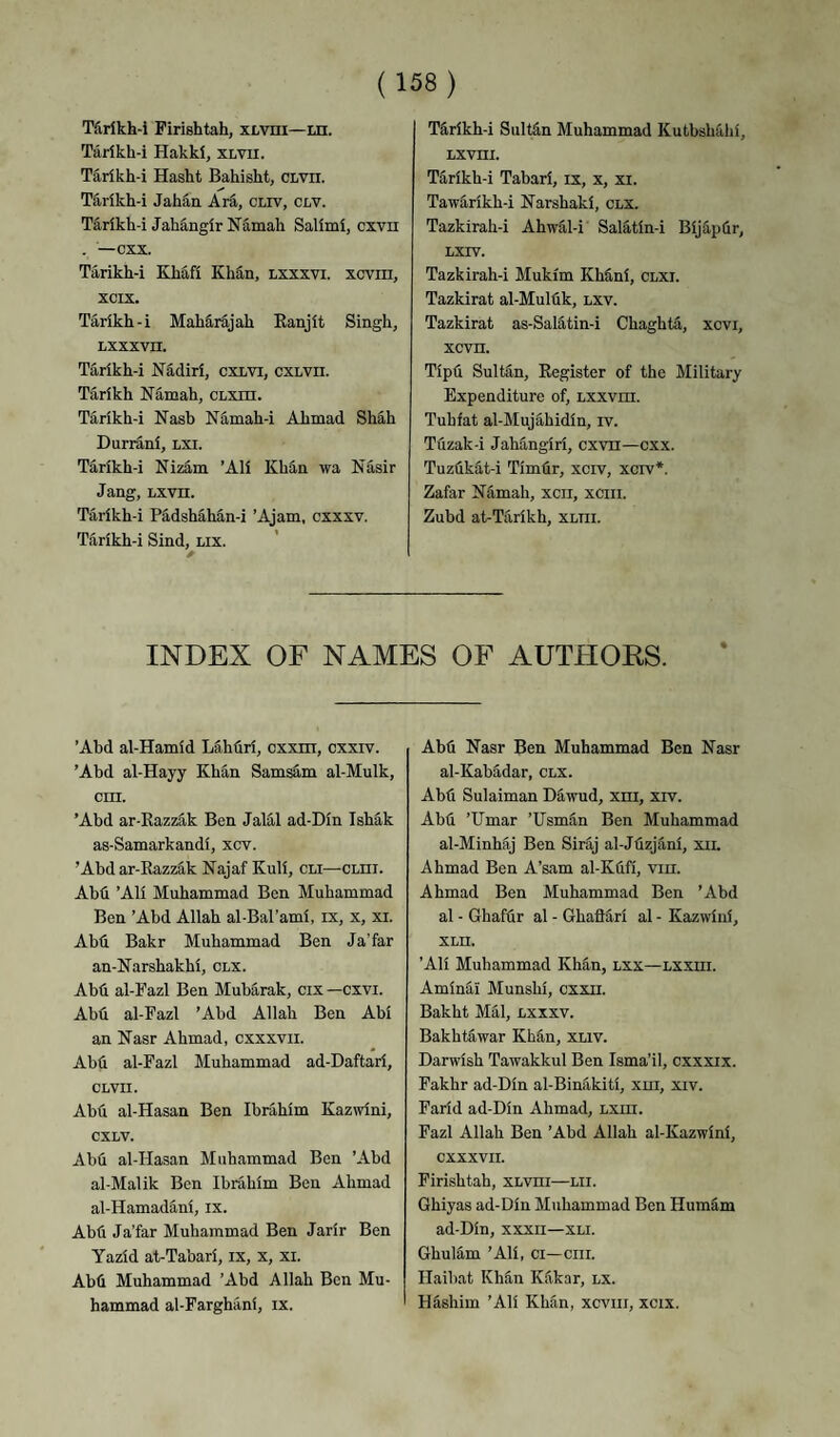 Tiirlkh-i Firishtah, xLvm—m. Tarikh-i Hakki, xlvii. Tarikh-i Hasht Bahisht, CLvn. Tarikh-i Jahan Ara, cliv, clv. Tarikh-i Jahangir Namah Salimi, cxvn . — cxx. Tarikh-i Khafi KliEn, lxxxvi. xcvm, xcix. Tarikh-i Maharajah Eanjit Singh, liXxxvn. Tarikh-i Nadiri, cxLVi, cxLVii. Tarikh Namah, CLxrn. Tarikh-i Nash Namah-i Ahmad Sh^h Durrani, lxi. Tarikh-i NizS.m ’Ali Khan wa Nasir Jang, Lxvn. Tarikh-i PS,dshahan-i ’Ajam, cxxxv. Tarikh-i Sind, nix. TS,rikh-i Sultdn Muhammad Kutbshalii, Lxvni. Tarikh-i Tabari, ix, x, xi. TawS,rikh-i Narshaki, CLX. Tazkirah-i Ahw^l-i Salatin-i BijS,p(ir, LXIV. Tazkirah-i Mukim Kh&ni, clxi. Tazkirat al-Multik, lxv. Tazkirat as-Saldtin-i Chaghta, xcvi, xcvn. Tipfi SuMn, Register of the Military Expenditure of, Lxxvm. Tuhfat al-MujS,hidin, iv. Tuzak-i Jahangiri, cxvn—cxx. Tuzflkat-i Timlir, xciv, xcrv*. Zafar Kdmah, xcii, xciii. Zubd at-Tarikh, xltii. INDEX OF NAMES OF AUTHORS. ’Abd al-Hamid Lahfiri, cxxm, cxxrv. ’Abd al-Hayy Khan SamsS,m al-Mulk, cm. ’Abd ar-Razzak Ben Jalal ad-Din IshS,k as-Samarkandi, xcv. ’Abd ar-Razz^k Najaf Kuli, cli—cnm. Abd ’Ali Muhammad Ben Muhammad Ben ’Abd Allah al-Bal’ami, ix, x, xi. Abd Bakr Muhammad Ben Ja’far an-Karshakhi, clx. Abd al-Fazl Ben Mubarak, cix —cxvi. Abd al-Pazl ’Abd Allah Ben Abi an Nasr Ahmad, cxxxvii. Abd al-Fazl Muhammad ad-Daftari, CLVII. Abd al-Hasan Ben Ibrahim Kazwini, CXLV. Abd al-Hasan Muhammad Ben ’Abd al-Malik Ben Ibrahim Ben Ahmad al-Hamadani, ix. Abd Ja’far Muhammad Ben Jarir Ben Yazid at-Tabari, ix, x, xi. Abd Muhammad ’Abd Allah Ben Mu¬ hammad al-Farghani, ix. Abd Nasr Ben Muhammad Ben Nasr al-Kabadar, clx. Abd Sulaiman Dawud, xm, xrv. Abd ’Umar ’Usmdn Ben Muhammad al-Minhaj Ben Sirdj al-Jdzjani, xil Ahmad Ben A’sam al-Kdfi, vin. Ahmad Ben Muhammad Ben ’Abd al - Ghafdr al - Ghafidri al - Kazwini, XLH. ’Ali Muhammad Khan, lxx—lxxiii. Aminai Munshi, cxxii. Bakht Mai, lxxxv. Bakhtawar Khdn, XLiv. Darwish Tawakkul Ben Isma’il, cxxxix. Fakhr ad-Din al-Bindkiti, xni, xiv. Farid ad-Din Ahmad, Lxm. Fazl Allah Ben ’Abd Allah al-Kazwini, CXXXVII. Firishtah, XLvm—lii. Ghiyas ad-Din Muhammad Ben Humam ad-Din, xxxn—xli. Ghulam ’Ali, ci—cm. Ilaibat Khdn Kdkar, lx. Hdshim ’Ali Khan, xcviii, xcix.