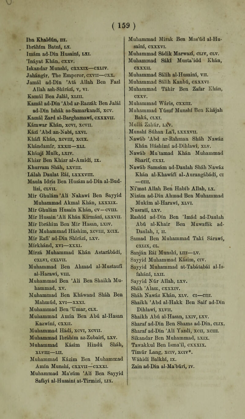 I bn Khald<in, tn. Ibrahim Batnl, lx. Imfim ad-Din Husaini, LXI. ’Iniyat Eh^n, cxxv. Iskandar Munshi, cxxxix—cxliv. Jahingir, The Emperor, cxvii—cxx. Jamiil ad-Din ’Atfi, Allah Ben Fazl Allah ash-Shir^zi, v, vi. Kamdl Ben Jal^l, xliii. Kamkl ad-Din ’Abd ar-Razz&k Ben Jal5.1 ad-Din Ish&k as-Samarkandi, xcv. KamS,l Zard al-Barghamawi, cxxxvii. Kamwar Kh^n, xcvi, xcvii. Kazi ’Abd an-Nabi, lxvi. Khafi Khin, xcvin, xcix. Khfindamir, xxxu—xu. Khauji Mulk, lxiv. Khizr Ben Khizr al-Amidi, ix. Khurram Sh4h, Lxvm. Lilah Daulat Ral, Lxxxvm. Mania Idris Ben Husam ad-Din al-Bud- lisi, CLVU. Mir Ghulfi,m’Ali Nakawi Ben Sayyid Muhammad Akmal KhSn, lxxxix. Mir Ghuldm Husain Khan, cv—cviu. Mir Husain ’Ali Khan Kirmani, lxxvii. Mir Ibrahim Ben Mir Hasan, lxiv. Mir Muhammad Hashim, xcviu, xcix. Mir Kafi’ ad-Din Shirazi, lxv. Mirkhind, xvi—xxxi. Mirza Muhammad Kh&n Astarfi,badi, cxlvi, cxlvii. Muhammad Ben Ahmad al-Mustaufi al-Harawi, vm. Muhammad Ben ’Ali Ben Shaikh Mu¬ hammad, XV. Muhammad Ben Khawand Shah Ben Mahmfid, xvi—xxxi. Muhammad Ben ’Umar, clx. Muhammad Amin Ben Abd al-Hasan Kazwini, cxxii. Muhammad Hadi, xcvi, xevn. Muhammad Ibrahim az-Zubairi, lxv. Muhammad Kasim Hindd Shah, XLvni—Ln. JIuhammad Kazim Ben Muhammad Amin Munshi, cxxvn—cxxxi. Muhammad Ma'sdm ’Ali Ben Sayyid Saiayi al-Husaini at-Tirmizi, lix. Muhammad Mirak Ben Mas’dd al-Hu¬ saini, cxxxvi. Muhammad Sddik Marwazi, oliv, olv. Muhammad Sdki Musta’idd Khan, CXXXII. Muhammad Sdlih al-IIusaini, vn. Muhammad Sdlih Kanbd, cxx.xvi Muhammad Tahir Ben Zafar Khdn, cxxv. Muhammad Waris, cxxni. Muhammad Ydsuf Munshi Ben Khdjah Bakii, CLXi. JIulla Zahdr, Lifv. Munshi Sdhan La’l, lxxxvii. Nawab ’Abd ar-Eahman Shah Nawaz Khan Ildshimi ad-Dihlawi, xlv. Nawdb Mu'tamad Khdn Muhammad Sharif, cxxi. Nawdb Samsdm ad-Daulah Shdh Nawaz Khan al-Khawafi al-Aurangdbadi, ci —cm. Ni’mat Allah Ben Habib Allah, lx. Nizam ad-Din Ahmad Ben Muhammad Mukim al-Harawi, xlvi. Nusrati, lxv. Eashid ad-Din Ben 'Imdd ad-Daulah Abd al-Khair Ben Muwaffik ad- Daulah, I, II. Samad Ben Muhammad Taki Sarawi, CXLIX, CL. Sanjan Edi Munshi, lhi—lv. Sayyid Muhammad Kasim, crv. Sayyid Muhammad at-'rabatabai al-Is- fahani, Lxn. Sayyid Ndr Allah, lxv. Shah ’Alam, cxxxiv. Shah Nawdz Khan, xlv. ci—cm. Shaikh ’Abd al-Hakk Ben Saif ad-Din Dihlawi, xlvii. Shaikh Abd al-Hasan, lxiv, lxv. Sharaf ad-Din Ben Shams ad-Din, cux. Sharaf ad-Din ’Ali Yazdi, xen, xciii. Sikandar Ben Muhammad, lxix. Tawakkul Ben Isma’il, cxxxix. Timdr Lang, xerv, xerv*. Wahidi Balkhi, ix. Zain ad-Din al-Ma’bdri, iv.