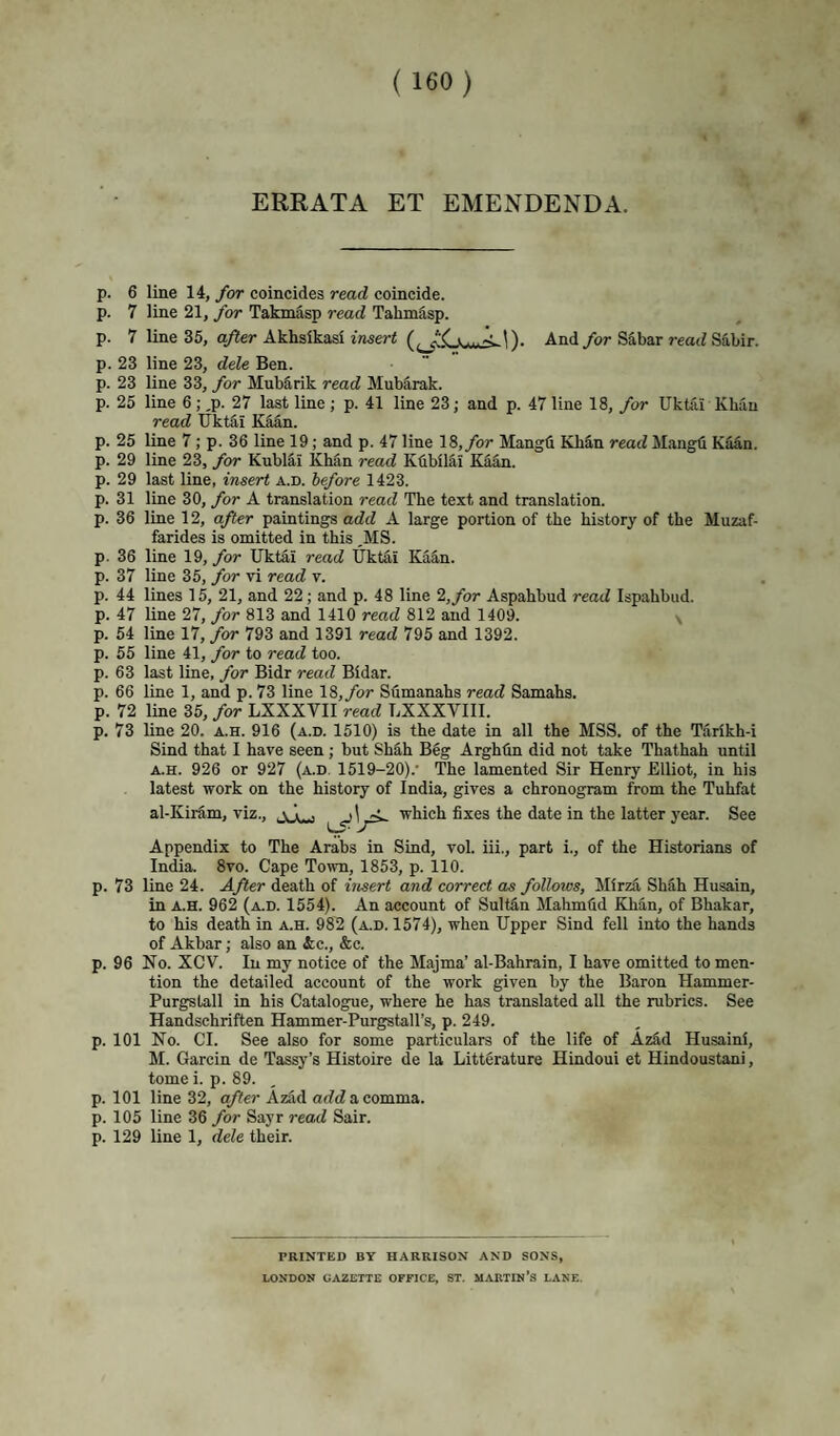 ERRATA ET EMENDENDA. p. 6 line 14, for coincides read coincide, p. 7 line 21, for Takmasp read Tahmdsp. p. 7 line 35, after Akhsikasi insert And/or Sabar read Sabir. p. 23 p. 23 p. 25 p. 25 p. 29 p. 29 p. 31 p. 36 p. 36 p. 37 p. 44 p. 47 p. 54 p. 55 P- P P- 63 66 72 73 line 23, dele Ben. line 33, for Mub5rik read Mubiirak. line 6; ,p. 27 last line ; p. 41 line 23; and p. 47 line 18, for Uktai Xhau read Ilkt^i Kaan. line 7; p. 36 line 19; and p. 47 line 18,/or Mangfl Khan read Mangfi Kilan. line 23, for Kublai Kh5n read KhbilSi Kddn. last line, insert a.d. before 1423. line 30, for A translation read The text and translation, line 12, after paintings add A large portion of the history of the Muzaf- farides is omitted in this ,MS. line 19, for Uktai read Uktai Ka^n. line 35, for vi read v. lines 15, 21, and 22; and p. 48 line 2,/or Aspahbud read Ispahbud. line 27, for 813 and 1410 read 812 and 1409. \ line 17, for 793 and 1391 read 795 and 1392. line 41, for to read too. last line, for Bidr read Bidar. line 1, and p. 73 line 18,/or Sumanahs read Samahs. line 35, for LXXXVII read UXXXVIIl. line 20. a.h. 916 (a.d. 1510) is the date in all the MSS. of the Tarikh-i Sind that I have seen ; but Shfi,h Beg Arghtin did not take Thathah until A.H. 926 or 927 (a.d. 1519-20).’ The lamented Sir Henry Elliot, in his latest work on the history of India, gives a chronogram from the Tuhfat al-Kiram, viz., which fixes the date in the latter year. See Appendix to The Arabs in Sind, vol. iii., part i., of the Historians of India. 8vo. Cape Town, 1853, p. 110. p. 73 line 24. After death of insert and correct as follows, Mirza Sh5h Husain, in A.H. 962 (a.d. 1554). An account of SuMn Mahmfid Khan, of Bhakar, to his death in a.h. 982 (a.d. 1574), when Upper Sind fell into the hands of Akbar; also an &;c., &c. p. 96 No. XCV. In my notice of the Majma’ al-Bahrain, I have omitted to men¬ tion the detailed account of the work given by the Baron Hammer- Purgstall in his Catalogue, where he has translated all the rubrics. See Handschriften Hammer-Purgstall’s, p. 249. p. 101 No. Cl. See also for some particulars of the life of AzS,d Husaini, M. Garcin de Tassy’s Histoire de la Litterature Hindoui et Hindoustani, tome i. p. 89. p. 101 line 32, after Azad arfcZacomma. p. 105 line 36 for Sayr read Sair. p. 129 line 1, dele their. PRINTED BY HARRISON AND SONS, LONDON GAZETTE OFFICE, ST. MARTIN’S LAKE.