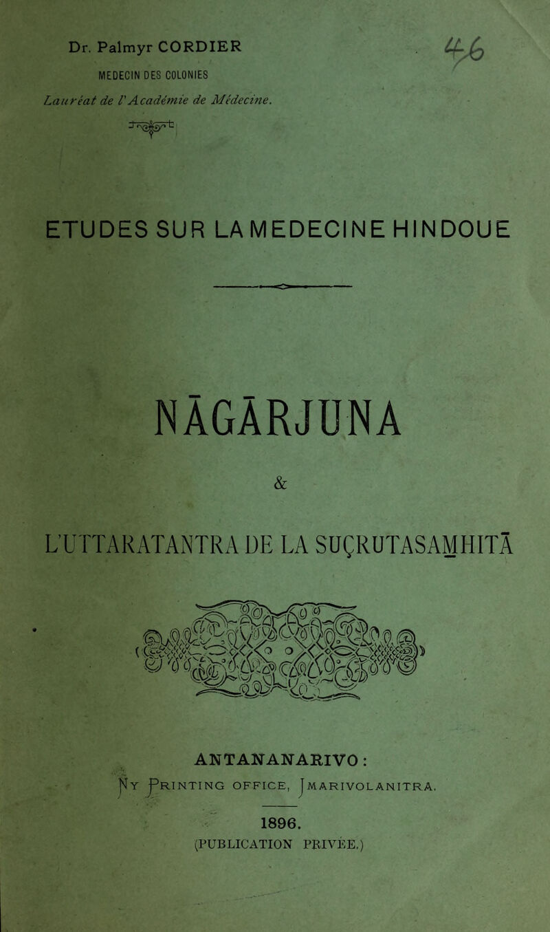 Dr. Palmyr CORDIER MEDECIN DES COLONIES Lauréat de VAcadémie de Médecine. ETUDES SUR LA MEDECINE HINDOUE NÀGÀRJUNA & L’UTTARATANTRA DE LA SUÇRUTASAMHITÂ ANTANANARIVO : l'ÎY I^RINTING OFFICE, J MARIVOLANITRA. 1896. (PUBLICATION PRIVEE.)