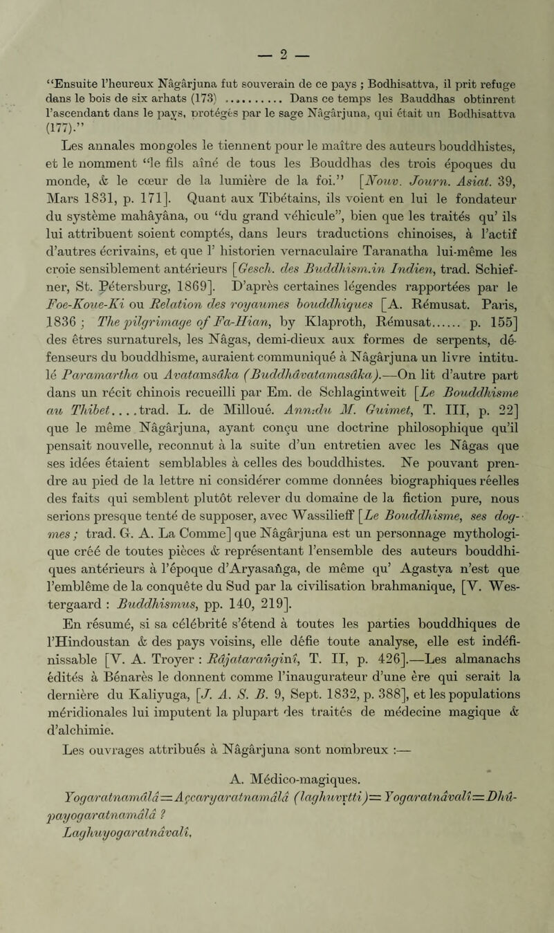 “Ensuite l’heureux Nâgârjuna fut souverain de ce pays ; Bodhisattva, il prit refuge dans le bois de six arhats (173) . Dans ce temps les Bauddhas obtinrent l’ascendant dans le pays, nrotégés par le sage Nâgârjuna, qui était un Bodhisattva (177).’’ Les annales mongoles le tiennent pour le maître des auteurs bouddhistes, et le nomment “le fils aîné de tous les Bouddhas des trois époques du monde, & le cœur de la lumière de la foi.” [JVouv. Joiirn. Asiat. 39, Mars 1831, p. 171]. Quant aux Tibétains, ils voient en lui le fondateur du système mahâyâna, ou “du grand véhicule”, bien que les traités qu’ ils lui attribuent soient comptés, dans leurs traductions chinoises, à l’actif d’autres écrivains, et que 1’ historien vernaculaire Taranatha lui-même les croie sensiblement antérieurs \Gesch. des Buddhism.in Indien, trad. Schief- ner, St. Pétersburg, 1869]. D’après certaines légendes rapportées par le Foe-Koue-Ki ou Relation des royannies bouddhiques [A. Rémusat. Paris, 1836 ; The qnlgrimaye of Fa-Hian, by Klaproth, Rémusat. p. 155] des êtres surnaturels, les Nâgas, demi-dieux aux formes de serpents, dé¬ fenseurs du bouddhisme, auraient communiqué à Nâgârjuna un livre intitu¬ lé Paramartha ou Avatamsâha (Buddhâvatamasâka).—On lit d’autre part dans un récit chinois recueilli par Em. de Schlagintweit [Zc Bouddhisme au Tldhet... .ivad. L. de Milloué. Ann-.du M. Guimet, T. III, p. 22] que le même Nâgârjuna, ayant conçu une doctrine philosophique qu’il pensait nouvelle, reconnut à la suite d’un entretien avec les Nâgas que ses idées étaient semblables à celles des bouddhistes. Ne pouvant pren¬ dre au pied de la lettre ni considérer comme données biographiques réelles des faits qui semblent plutôt relever du domaine de la fiction pure, nous serions presque tenté de supposer, avec Wassilieff [Ze Bouddhisme, ses dog¬ mes; trad. G. A. La Comme] que Nâgârjuna est un personnage mythologi¬ que créé de toutes pièces & représentant l’ensemble des auteurs bouddhi¬ ques antérieurs à l’époque d’Aryasanga, de même qu’ Agastya n’est que l’emblème de la conquête du Sud par la civilisation brahmanique, [V. Wes- tergaard : Buddhismus, pp. 140, 219]. En résumé, si sa célébrité s’étend à toutes les parties bouddhiques de l’Hindoustan & des pays voisins, elle défie toute analyse, elle est indéfi¬ nissable [V. A. Troyer : Râjataranginî, T. II, p. 426],—Les almanachs édités à Bénarès le donnent comme l’inaugurateur d’une ère qui serait la dernière du Kaliyuga, \J. A. S. B. 9, Sept. 1832, p. 388], et les populations méridionales lui imputent la plupart des traités de médecine magique & d’alchimie. Les ouvrages attribués à Nâgârjuna sont nombreux :— A. Médico-magiques. Yogaratnamûlâ—Açcaryaratnamâlâ (laghuvpti)= Yogaratnâvali—Dliû- 'payogaratnamâlâ ? Laghuyogaratnâvalî.