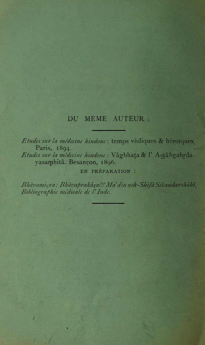 DU MEME AUTEUR : Etudes sur la mc’decine hindoue', temps védiques & héroïques, Paris, 1894. Etudes sur la médecine hindoue: Vâsrbhata& 1’ Astânçahrda- yasarnhitâ. Besançon, 1896. EN PRÉPARATION : Bluwamiçra : Bhâvaprakâçadf Ma'din ush-Shi/â Sikandarshâhî^ Bibliographie médicale de l'Inde.