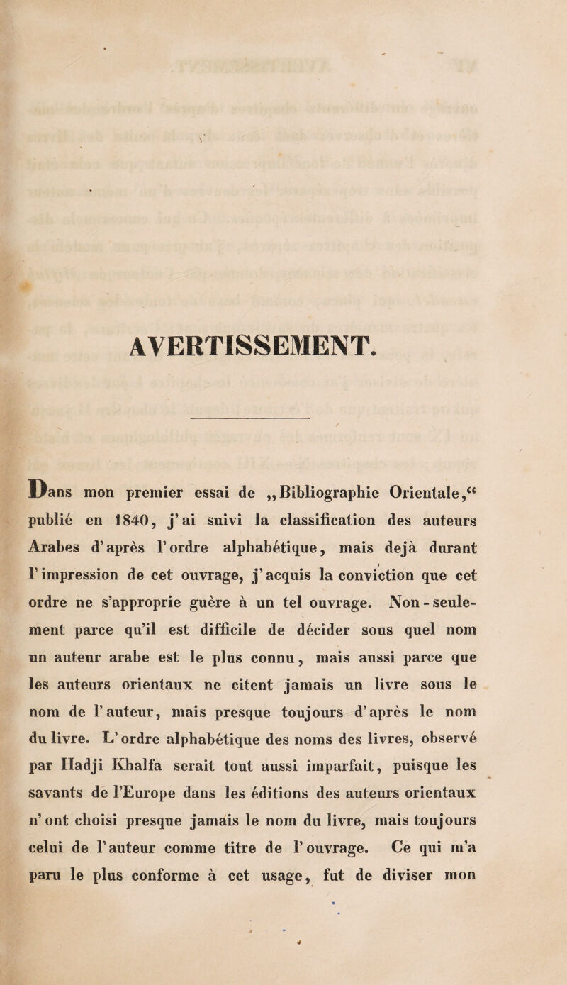 AVERTISSEMENT. JJans mon premier essai de „ Bibliographie Orientale publié en 1840, j’ai suivi la classification des auteurs Arabes d’après l’ordre alphabétique, mais déjà durant » l’impression de cet ouvrage, j’acquis la conviction que cet ordre ne s’approprie guère à un tel ouvrage. Non - seule¬ ment parce qu’il est difficile de décider sous quel nom un auteur arabe est le plus connu, mais aussi parce que les auteurs orientaux ne citent jamais un livre sous le nom de l’auteur, mais presque toujours d’après le nom du livre. L’ordre alphabétique des noms des livres, observé par Hadji Khalfa serait tout aussi imparfait, puisque les savants de l’Europe dans les éditions des auteurs orientaux n’ont choisi presque jamais le nom du livre, mais toujours celui de l’auteur comme titre de l’ouvrage. Ce qui m’a paru le plus conforme à cet usage, fut de diviser mon