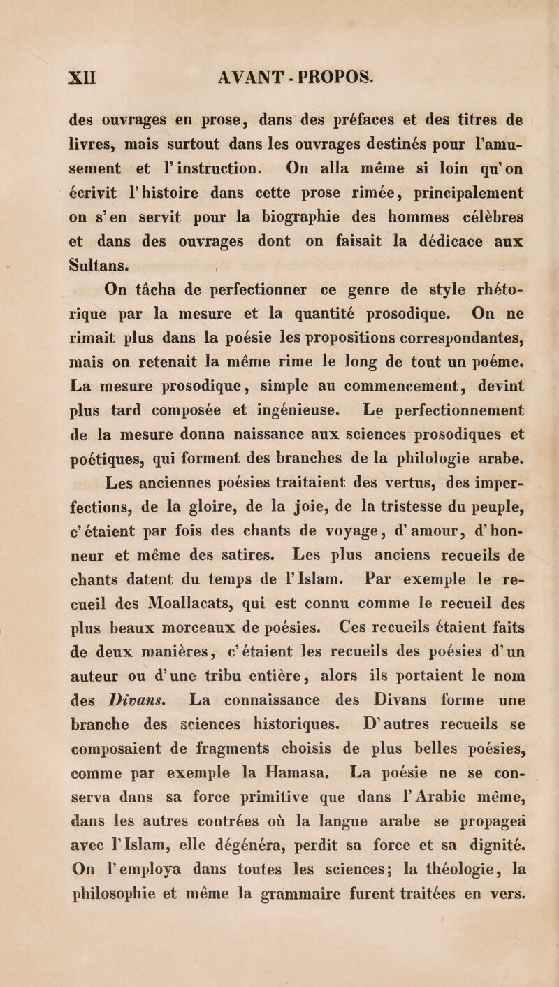 des ouvrages en prose, dans des préfaces et des titres de livres, mais surtout dans les ouvrages destinés pour l’amu¬ sement et r instruction. On alla meme si loin qu’ on écrivit l’histoire dans cette prose rirnée, principalement on s’en servit pour la biographie des hommes célèbres et dans des ouvrages dont on faisait la dédicace aux Sultans. On tâcha de perfectionner ce genre de style rhéto¬ rique par la mesure et la quantité prosodique. On ne rimait plus dans la poésie les propositions correspondantes, mais on retenait la meme rime le long de tout un poème. La mesure prosodique, simple au commencement, devint plus tard composée et ingénieuse. Le perfectionnement de la mesure donna naissance aux sciences prosodiques et poétiques, qui forment des branches de la philologie arabe. Les anciennes poésies traitaient des vertus, des imper¬ fections, de la gloire, de la joie, de la tristesse du peuple, c’étaient par fois des chants de voyage, d’amour, d’hon¬ neur et même des satires. Les plus anciens recueils de chants datent du temps de l’Islam. Par exemple le re¬ cueil des Moallacats, qui est connu comme le recueil des plus beaux morceaux de poésies. Ces recueils étaient faits de deux manières, c’étaient les recueils des poésies d’un auteur ou d’une tribu entière, alors ils portaient le nom des Divans, La connaissance des Divans forme une branche des sciences historiques. D’autres recueils se composaient de fragments choisis de plus belles poésies, comme par exemple la Hamasa. La poésie ne se con¬ serva dans sa force primitive que dans l’Arabie même, dans les autres contrées où la langue arabe se propagea avec l’Islam, elle dégénéra, perdit sa force et sa dignité. On l’employa dans toutes les sciences; la théologie, la philosophie et même la grammaire furent traitées en vers.
