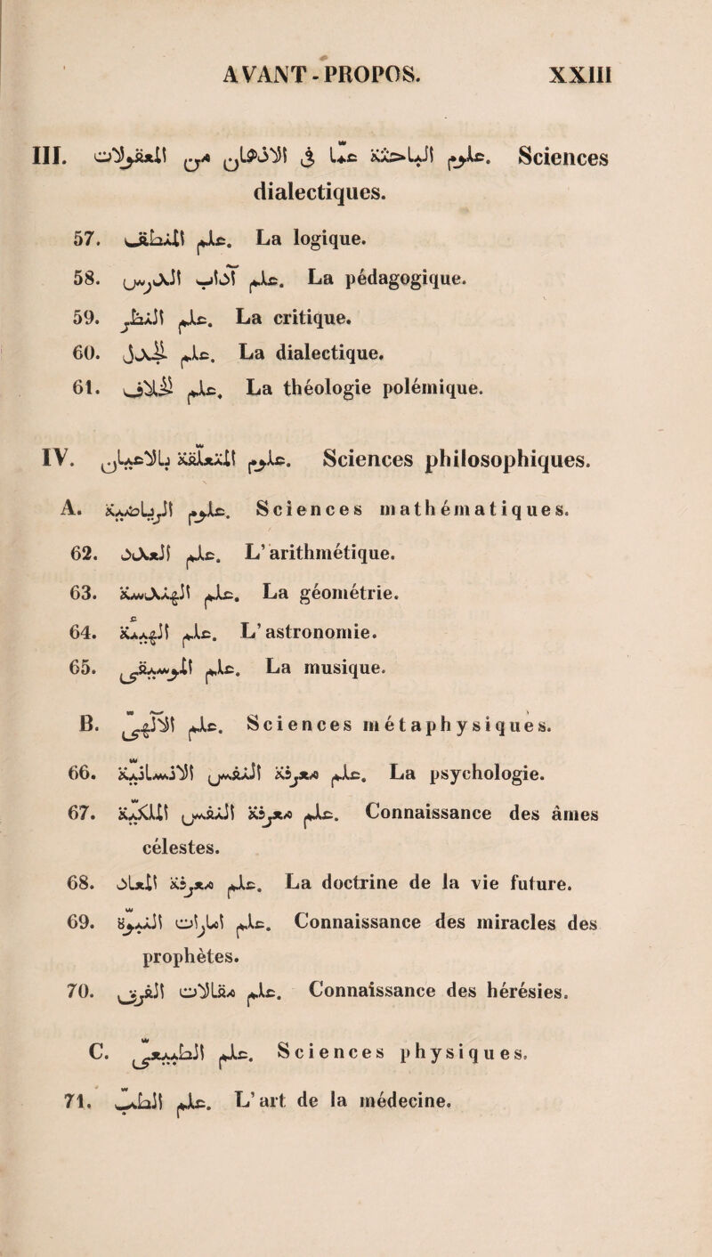 III. o^üjtR ^^A Uc Sciences dialectiques. 57. UiL4t fjlc. La logique. 58. La pédagogique. 59. jjlf:. La critique. 60. JJsmP. j*.U. La dialectique. 61. (Jlc. La théologie polémique. IV. xüÎxaII Sciences philosophiques. A. iCjytobyt J.J.JU. Sciences mathématiques. 62. L’arithmétique. 63. jJU. La géométrie. £ 64. j4.U. L’astronomie. 65. La musique. B. Sciences métaphysiques. 66. Ka3L/m La psychologie. 67. K^Ui ;jM.âJLiî MjXA jJIê. Connaissance des âmes célestes. 68. K5j*xi jjlc. La doctrine de la vie future. WW 69. Connaissance des miracles des prophètes. 70. o^Lftx) Connaissance des hérésies. C. jJLc. Sciences physiques. |Jlc. L’art de la médecine. 71.