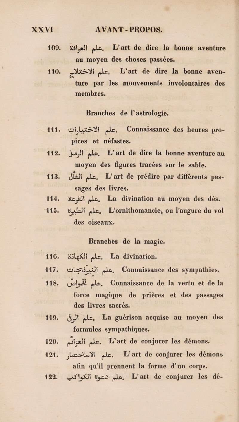 109. XslyiJI L’art de dire la bonne aventure au moyen des choses passées. 110. L’art de dire la bonne aven¬ ture par les mouvements involontaires des membres. Branches de l’astrologie. 111. jjlc. Connaissance des heures pro¬ pices et néfastes. 112. L’art de dire la bonne aventure au moyen des figures tracées sur le sable. fi 113. jLâJl L’art de prédire par différents pas¬ sages des livres. 114. iCcyiiî La divination au moyen des dés. 115. L’ornithomancie, ou l’augure du vol des oiseaux. Branches de la magie. 116. La divination. 117. Connaissance des sympathies. «s* * 118. (jol^ Connaissance de la vertu et de la force magique de prières et des passages des livres sacrés. 119. La guérison acquise au moyen des formules sympathiques. 120. jJlc. L’art de conjurer les démons. 121. L’art de conjurer les démons afin qu’il prennent la forme d’un corps. L’art de conjurer les dé- 122.