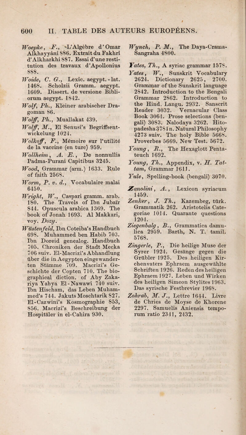 WoepJce, F., »-L’Algèbre d’Omar Alkbayyânî 886. Extrait du Fakhrî d’Alkharkhi 887. Essai d’une resti¬ tution des travaux d’Apollonius 888. Woide, C. G., Lexic. aegypt.-lat. 1468. Scholzii Gramm. aegypt. 1609. Dissert, de versione Bibli- orum aegypt. 1842. Wolf, Fil., Kleiner arabischer Dra- goman 86. Wolff, Fh., Muallakat 439. Wolff, M., El Senusi’s BegrilFsent- wickelung 1024. Wolkoff, F., Mémoire sur l’utilité de la vaccine (en turc) 959. Wollheim, A. F., De nonnullis Padma-Purani Capitibus 3245. Wood, Grammar (arm.) 1633. Rule of faith 2568. Worm, F. v. d.. Vocabulaire malai 6450. Wright, W., Caspari gramm. arab. 180. The Travels of Ibn Jubaïr 844. Opuscula arabica 1369. The book of Jonah 1693. Al Makkari, voy. Dozy. Wüstenfeld, Ibn Coteiba’s Handbuch 698. Muhammed ben Habib 703. Ibn Doreid genealog. Handbuch 705. Chroniken der Stadt Mecka 706suiv. El-Macrizi’s Abhandlung über die in Aegypten eingewander- ten Stamme 709. Macrizi’s Ge- schichte der Copten 710. The bio- graphical diction, of Aby Zaka- riya Yahyà El-Nawawi 740 sulv. Ibn Hischam, das Leben Muham- med’s 744. JakutsMoschtarik 827. El-Cazwini’s Kosmographie 853, 856. Macrizi’s Beschreibung der Hospitaler in el-Cahira 930. Wynch, F. M., The Daya-Crama- Sangraha 4800. Yaies, Th., A syriac grammar 1578. Yates, W., Sunskrit Vocabulary 2624. Dictionary 2625, 2700. Grammar of the Sunskrit language 2842. Introduction to the Bengali Grammar 2862. Introduction to the Hind. Langu. 2932. Sanscrit Reader 3032. Vernacular Class Book 3064. Prose sélections (ben¬ gali) 3083. Nalodaya 3262. Hito- padesha3781n. NaturalPhilosophy 4273 suiv. The holy Bible 5668. Proverbes 5669. New Test. 5672. Young, F., The Hexaglott Penta- teuch 1692. Young, Th., Appendix, v. FL. Tat~ tam, Grammar 1614. Yule, Spelling-book (bengali) 3070. Zanolini, A., Lexicon syriacum 1459. Zenher, J. Th., Kazembeg, tûrk. Grammatik 262. Aristotelis Cate- goriae 1014. Quarante questions 1204. Zîegenhalg, B., Grammatica damu- lica 2959. Barth, N. T. tamil. 5768. Zingerle, F., Die heilige Muse der Syrer 1924. Gesange gegen die Grübler 1925. Des heiligen Kir- chenvaters Ephraem ausgewahlte Schriften 1926. Reden des heiligen Ephraem 1927. Leben undWirken des heiligen Simeon Stylites 1963. Das syrische Festbrevier 1968. Zohràb, M. J., Lettre 1644. Livre de Chries de Moyse de Khorene 2297. Samuelis Aniensis tempo- rum ratio 2341, 2432.