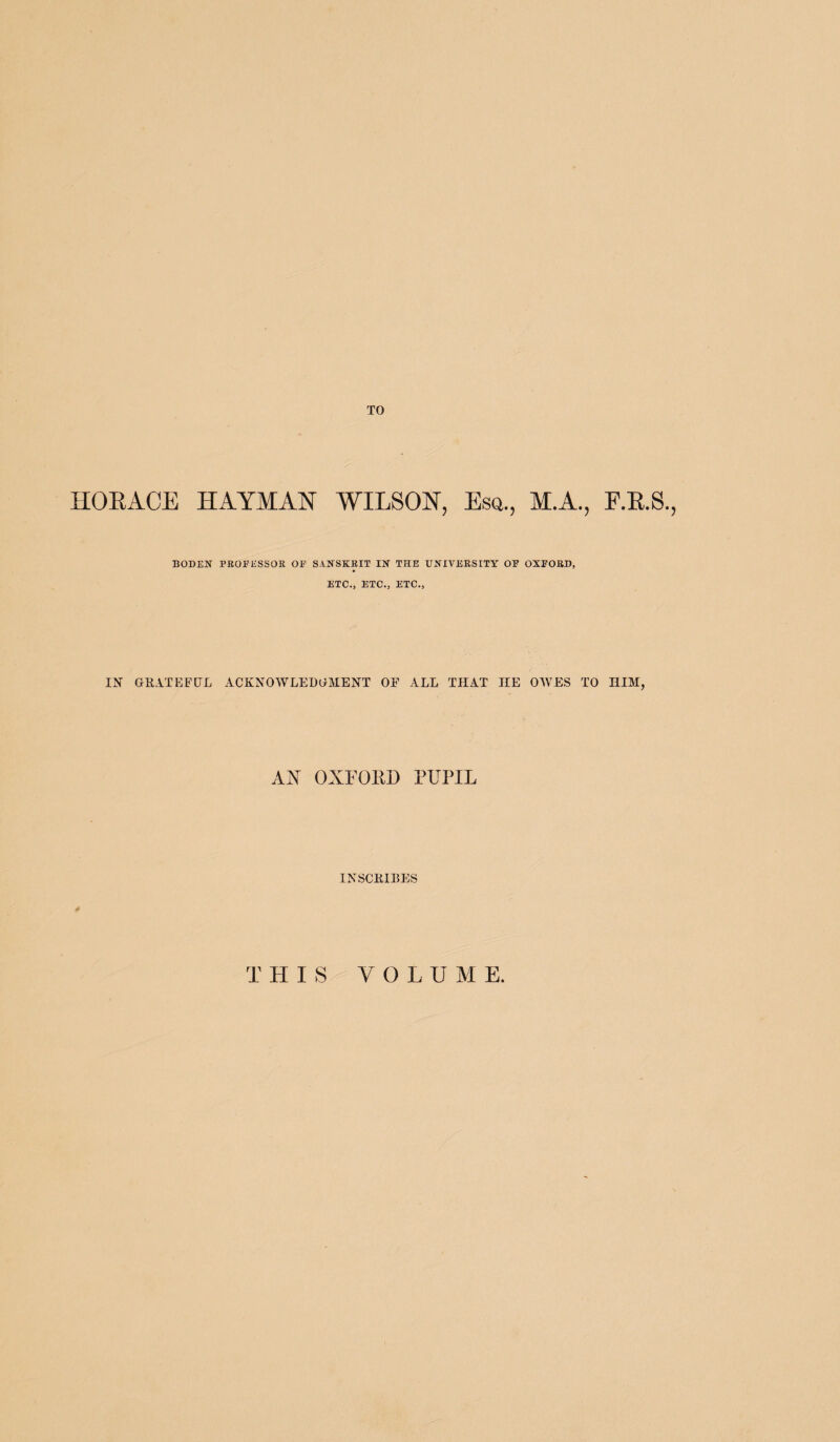 TO HORACE HAYMAN WILSON, Esq., M.A., F.R.S., BODEN PROFESSOR OF SANSKRIT IN THE UNIVERSITY OF OXFORD, ETC., ETC., ETC., IN GRATEFUL ACKNOWLEDGMENT OF ALL THAT IIE OWES TO HIM, AN OXFORD PUPIL INSCRIBES THIS VOLUME